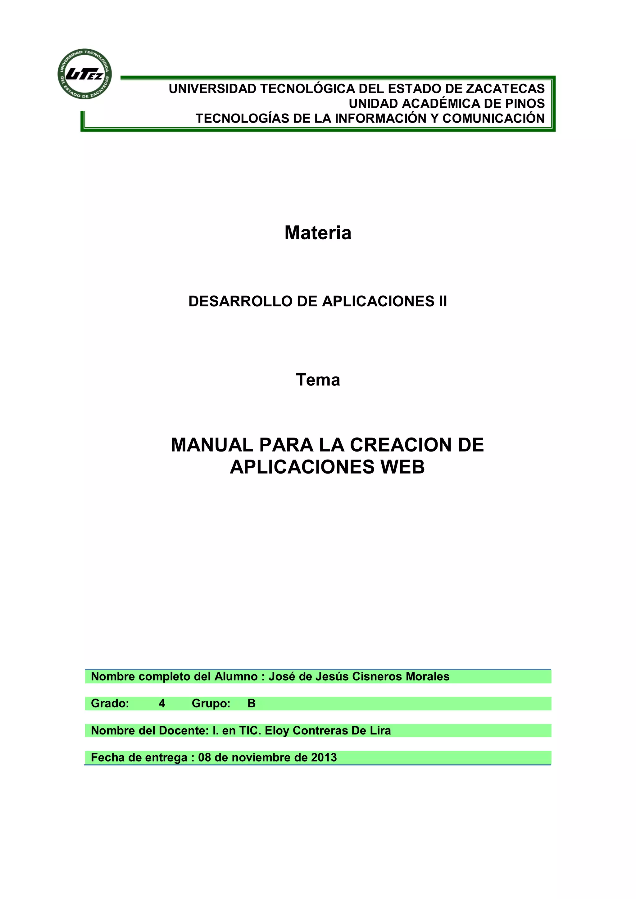 UNIVERSIDAD TECNOLÓGICA DEL ESTADO DE ZACATECAS
UNIDAD ACADÉMICA DE PINOS
TECNOLOGÍAS DE LA INFORMACIÓN Y COMUNICACIÓN

Materia

DESARROLLO DE APLICACIONES II

Tema

MANUAL PARA LA CREACION DE
APLICACIONES WEB

Nombre completo del Alumno : José de Jesús Cisneros Morales
Grado:

4

Grupo:

B

Nombre del Docente: I. en TIC. Eloy Contreras De Lira
Fecha de entrega : 08 de noviembre de 2013

 
