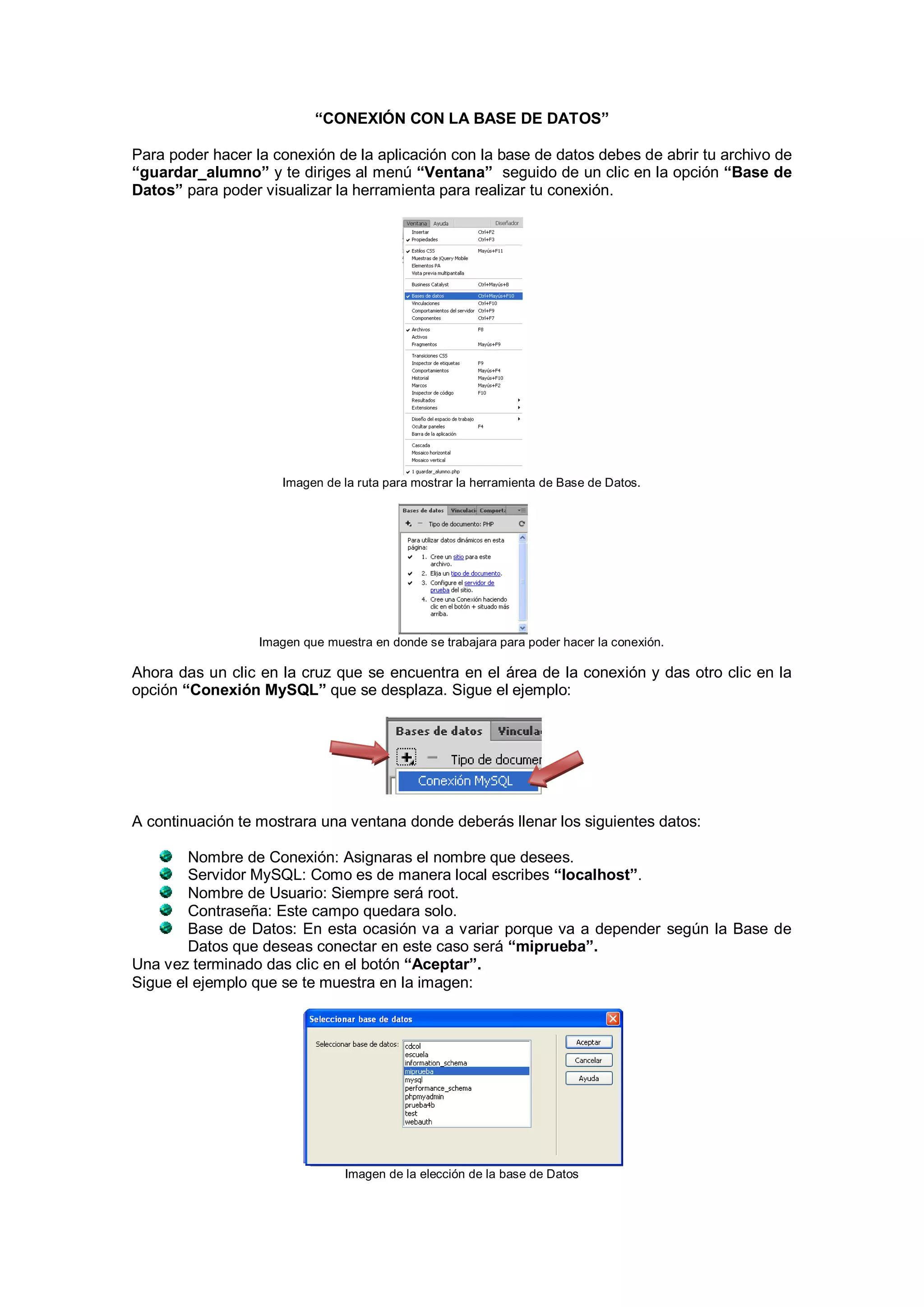 “CONEXIÓN CON LA BASE DE DATOS”
Para poder hacer la conexión de la aplicación con la base de datos debes de abrir tu archivo de
“guardar_alumno” y te diriges al menú “Ventana” seguido de un clic en la opción “Base de
Datos” para poder visualizar la herramienta para realizar tu conexión.

Imagen de la ruta para mostrar la herramienta de Base de Datos.

Imagen que muestra en donde se trabajara para poder hacer la conexión.

Ahora das un clic en la cruz que se encuentra en el área de la conexión y das otro clic en la
opción “Conexión MySQL” que se desplaza. Sigue el ejemplo:

A continuación te mostrara una ventana donde deberás llenar los siguientes datos:
Nombre de Conexión: Asignaras el nombre que desees.
Servidor MySQL: Como es de manera local escribes “localhost”.
Nombre de Usuario: Siempre será root.
Contraseña: Este campo quedara solo.
Base de Datos: En esta ocasión va a variar porque va a depender según la Base de
Datos que deseas conectar en este caso será “miprueba”.
Una vez terminado das clic en el botón “Aceptar”.
Sigue el ejemplo que se te muestra en la imagen:

Imagen de la elección de la base de Datos

 