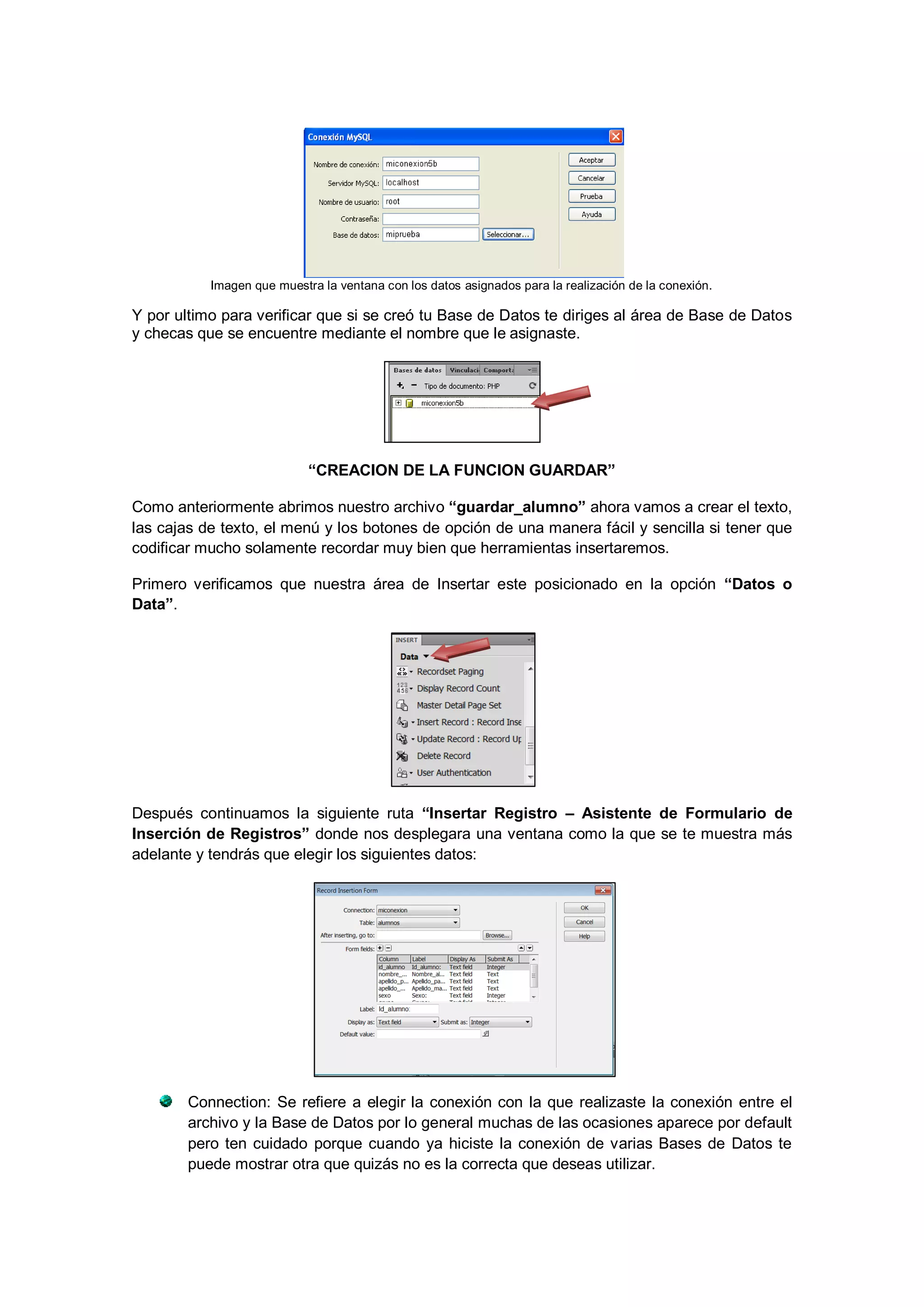 Imagen que muestra la ventana con los datos asignados para la realización de la conexión.

Y por ultimo para verificar que si se creó tu Base de Datos te diriges al área de Base de Datos
y checas que se encuentre mediante el nombre que le asignaste.

“CREACION DE LA FUNCION GUARDAR”
Como anteriormente abrimos nuestro archivo “guardar_alumno” ahora vamos a crear el texto,
las cajas de texto, el menú y los botones de opción de una manera fácil y sencilla si tener que
codificar mucho solamente recordar muy bien que herramientas insertaremos.
Primero verificamos que nuestra área de Insertar este posicionado en la opción “Datos o
Data”.

Después continuamos la siguiente ruta “Insertar Registro – Asistente de Formulario de
Inserción de Registros” donde nos desplegara una ventana como la que se te muestra más
adelante y tendrás que elegir los siguientes datos:

Connection: Se refiere a elegir la conexión con la que realizaste la conexión entre el
archivo y la Base de Datos por lo general muchas de las ocasiones aparece por default
pero ten cuidado porque cuando ya hiciste la conexión de varias Bases de Datos te
puede mostrar otra que quizás no es la correcta que deseas utilizar.

 