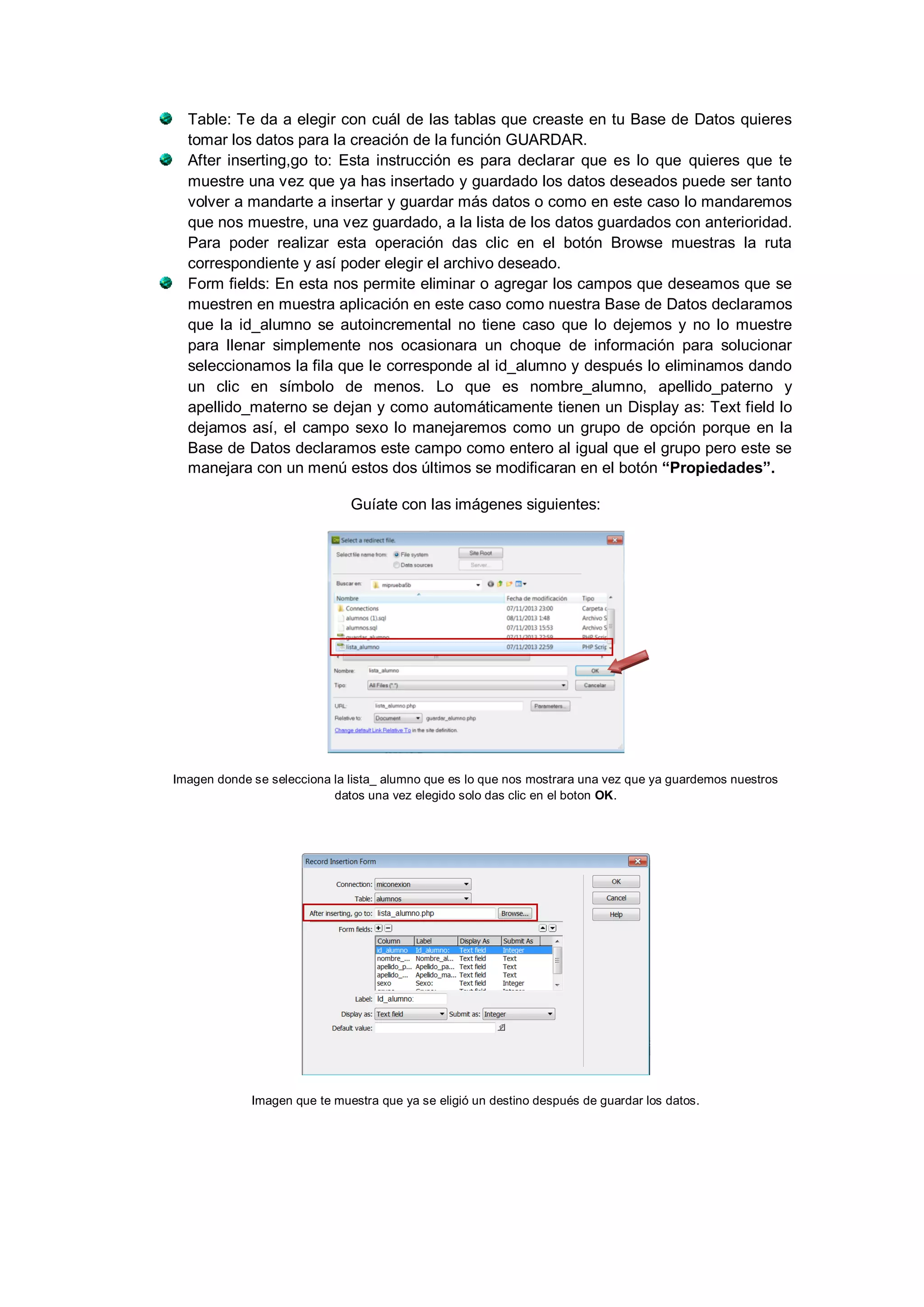 Table: Te da a elegir con cuál de las tablas que creaste en tu Base de Datos quieres
tomar los datos para la creación de la función GUARDAR.
After inserting,go to: Esta instrucción es para declarar que es lo que quieres que te
muestre una vez que ya has insertado y guardado los datos deseados puede ser tanto
volver a mandarte a insertar y guardar más datos o como en este caso lo mandaremos
que nos muestre, una vez guardado, a la lista de los datos guardados con anterioridad.
Para poder realizar esta operación das clic en el botón Browse muestras la ruta
correspondiente y así poder elegir el archivo deseado.
Form fields: En esta nos permite eliminar o agregar los campos que deseamos que se
muestren en muestra aplicación en este caso como nuestra Base de Datos declaramos
que la id_alumno se autoincremental no tiene caso que lo dejemos y no lo muestre
para llenar simplemente nos ocasionara un choque de información para solucionar
seleccionamos la fila que le corresponde al id_alumno y después lo eliminamos dando
un clic en símbolo de menos. Lo que es nombre_alumno, apellido_paterno y
apellido_materno se dejan y como automáticamente tienen un Display as: Text field lo
dejamos así, el campo sexo lo manejaremos como un grupo de opción porque en la
Base de Datos declaramos este campo como entero al igual que el grupo pero este se
manejara con un menú estos dos últimos se modificaran en el botón “Propiedades”.
Guíate con las imágenes siguientes:

Imagen donde se selecciona la lista_ alumno que es lo que nos mostrara una vez que ya guardemos nuestros
datos una vez elegido solo das clic en el boton OK.

Imagen que te muestra que ya se eligió un destino después de guardar los datos.

 