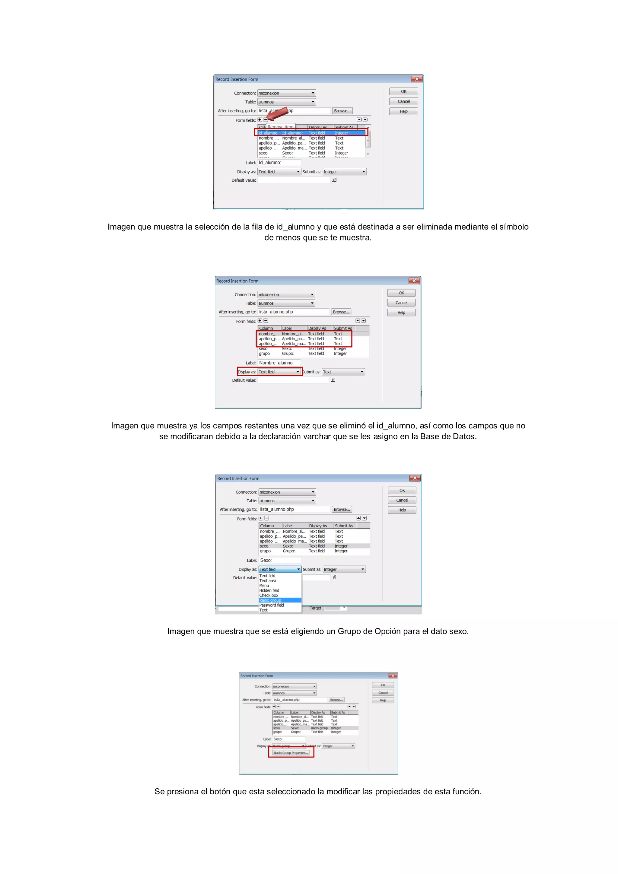 Imagen que muestra la selección de la fila de id_alumno y que está destinada a ser eliminada mediante el símbolo
de menos que se te muestra.

Imagen que muestra ya los campos restantes una vez que se eliminó el id_alumno, así como los campos que no
se modificaran debido a la declaración varchar que se les asigno en la Base de Datos.

Imagen que muestra que se está eligiendo un Grupo de Opción para el dato sexo.

Se presiona el botón que esta seleccionado la modificar las propiedades de esta función.

 