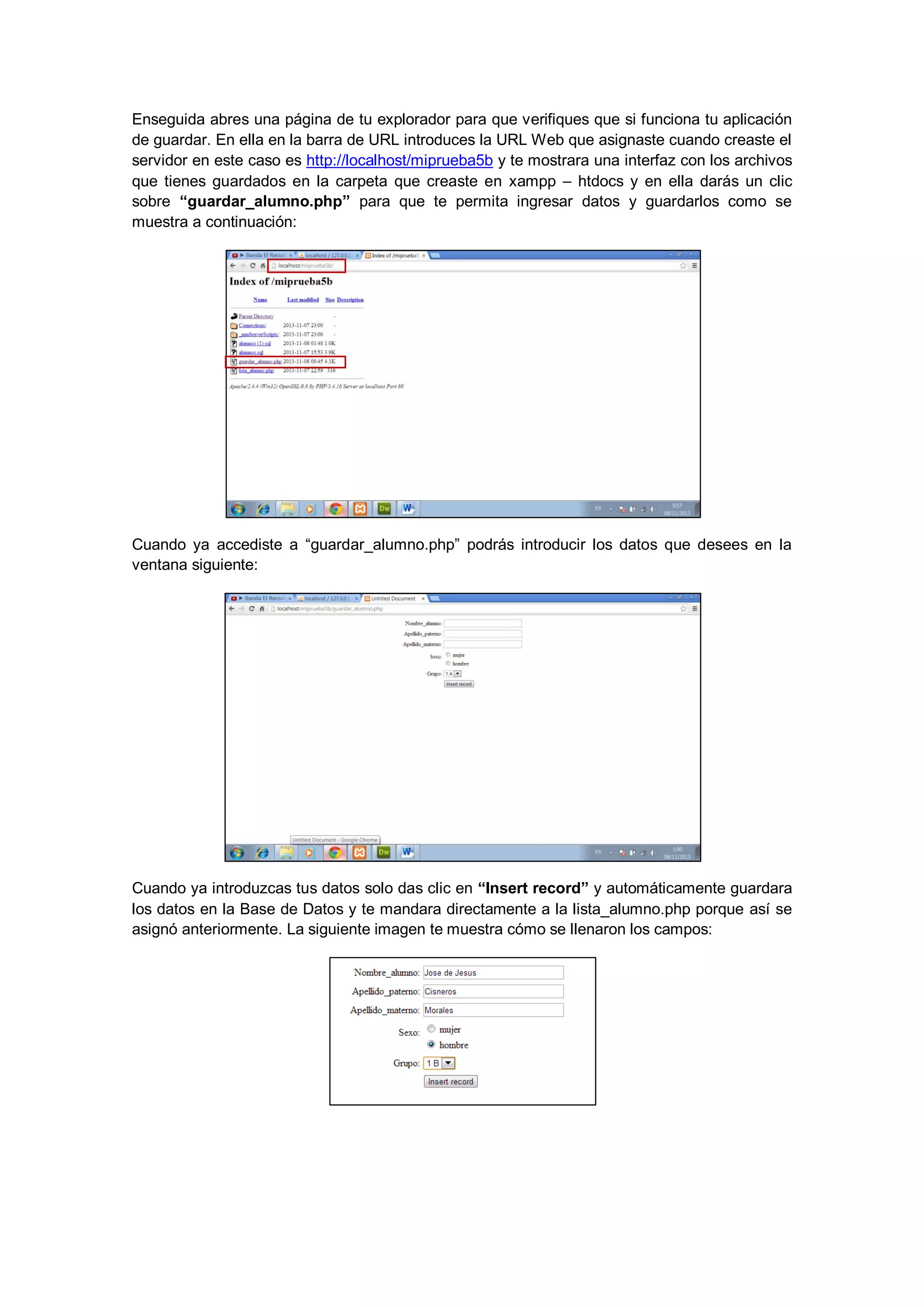 Enseguida abres una página de tu explorador para que verifiques que si funciona tu aplicación
de guardar. En ella en la barra de URL introduces la URL Web que asignaste cuando creaste el
servidor en este caso es http://localhost/miprueba5b y te mostrara una interfaz con los archivos
que tienes guardados en la carpeta que creaste en xampp – htdocs y en ella darás un clic
sobre “guardar_alumno.php” para que te permita ingresar datos y guardarlos como se
muestra a continuación:

Cuando ya accediste a “guardar_alumno.php” podrás introducir los datos que desees en la
ventana siguiente:

Cuando ya introduzcas tus datos solo das clic en “Insert record” y automáticamente guardara
los datos en la Base de Datos y te mandara directamente a la lista_alumno.php porque así se
asignó anteriormente. La siguiente imagen te muestra cómo se llenaron los campos:

 