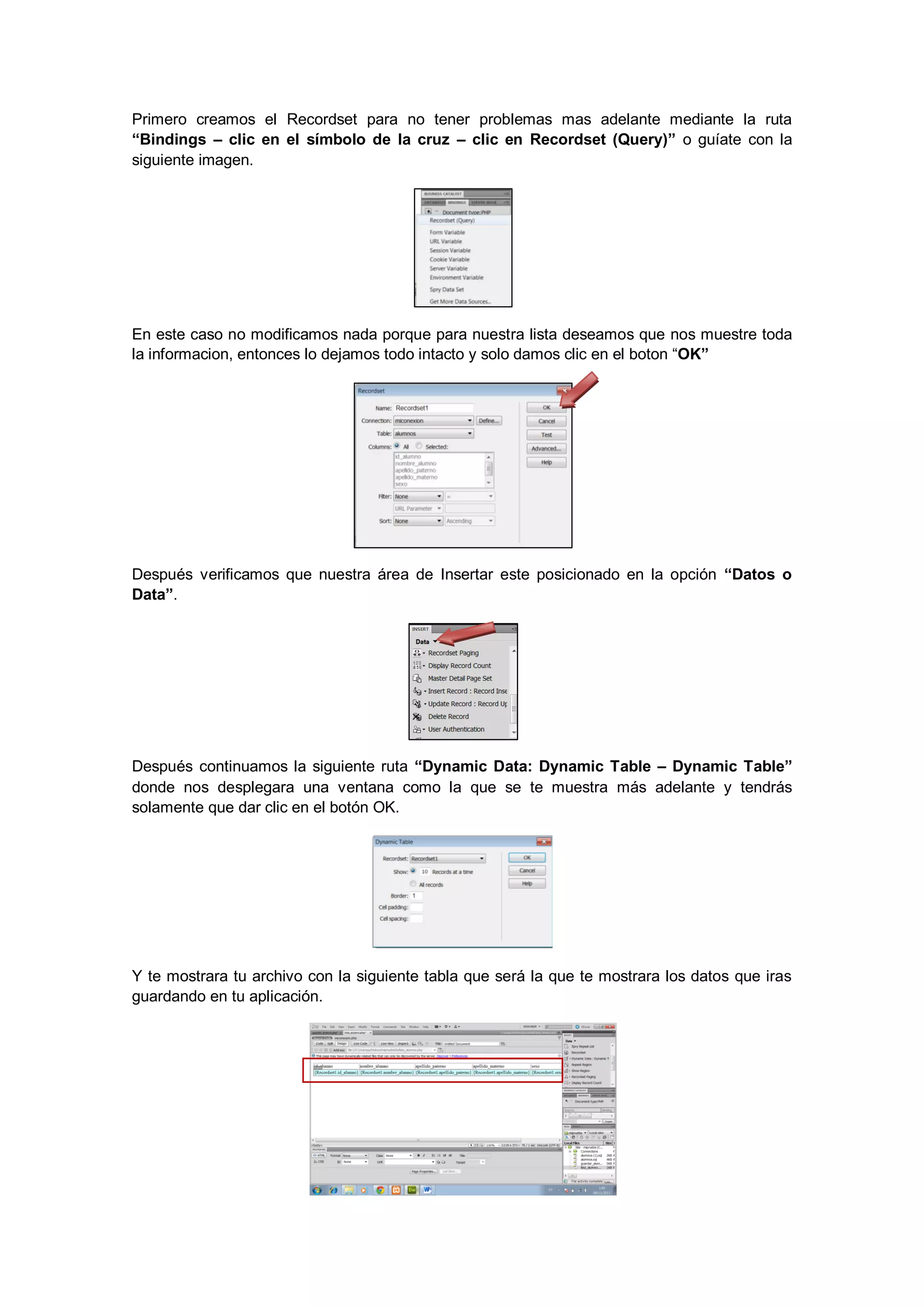 Primero creamos el Recordset para no tener problemas mas adelante mediante la ruta
“Bindings – clic en el símbolo de la cruz – clic en Recordset (Query)” o guíate con la
siguiente imagen.

En este caso no modificamos nada porque para nuestra lista deseamos que nos muestre toda
la informacion, entonces lo dejamos todo intacto y solo damos clic en el boton “OK”

Después verificamos que nuestra área de Insertar este posicionado en la opción “Datos o
Data”.

Después continuamos la siguiente ruta “Dynamic Data: Dynamic Table – Dynamic Table”
donde nos desplegara una ventana como la que se te muestra más adelante y tendrás
solamente que dar clic en el botón OK.

Y te mostrara tu archivo con la siguiente tabla que será la que te mostrara los datos que iras
guardando en tu aplicación.

 