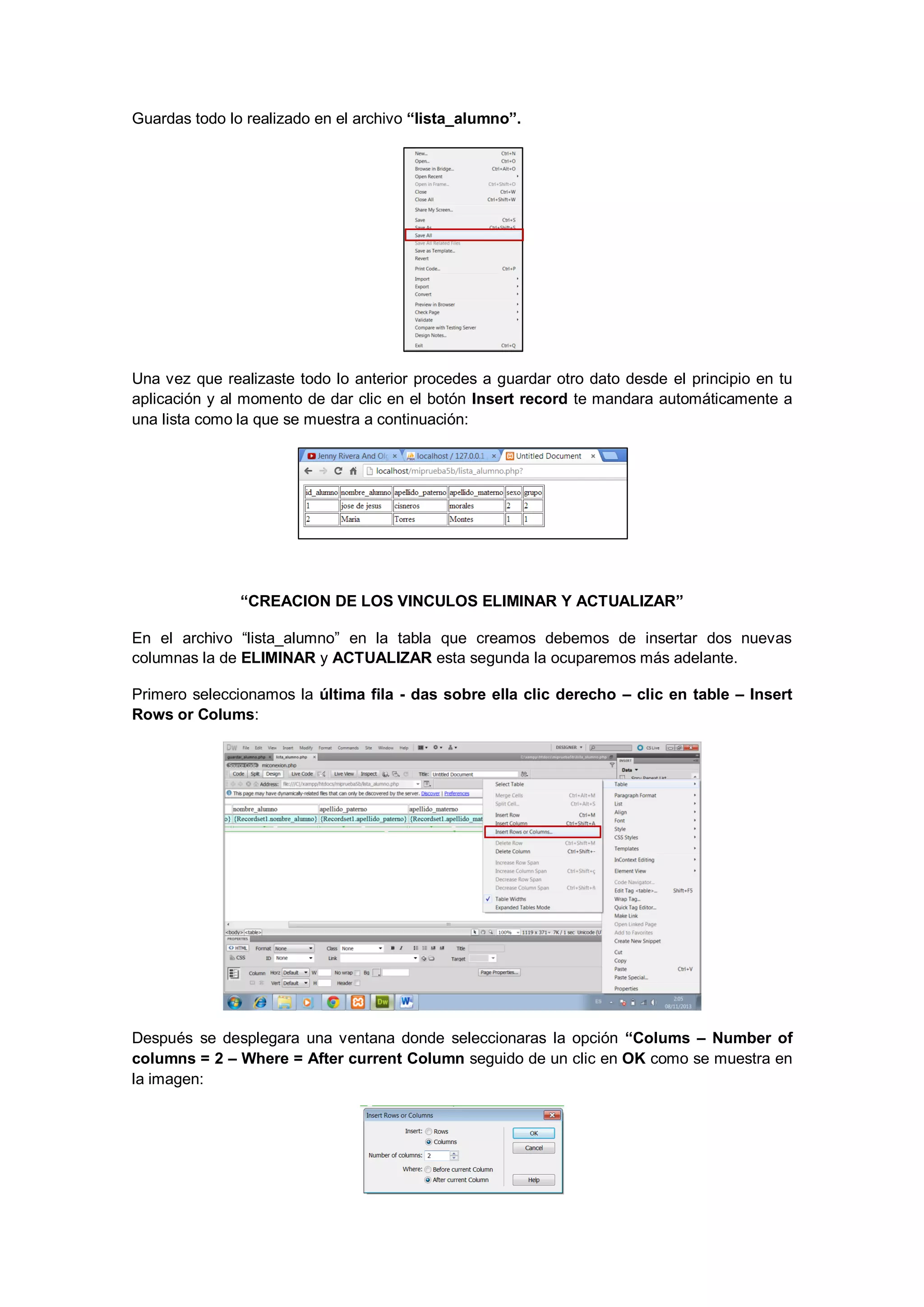 Guardas todo lo realizado en el archivo “lista_alumno”.

Una vez que realizaste todo lo anterior procedes a guardar otro dato desde el principio en tu
aplicación y al momento de dar clic en el botón Insert record te mandara automáticamente a
una lista como la que se muestra a continuación:

“CREACION DE LOS VINCULOS ELIMINAR Y ACTUALIZAR”
En el archivo “lista_alumno” en la tabla que creamos debemos de insertar dos nuevas
columnas la de ELIMINAR y ACTUALIZAR esta segunda la ocuparemos más adelante.
Primero seleccionamos la última fila - das sobre ella clic derecho – clic en table – Insert
Rows or Colums:

Después se desplegara una ventana donde seleccionaras la opción “Colums – Number of
columns = 2 – Where = After current Column seguido de un clic en OK como se muestra en
la imagen:

 