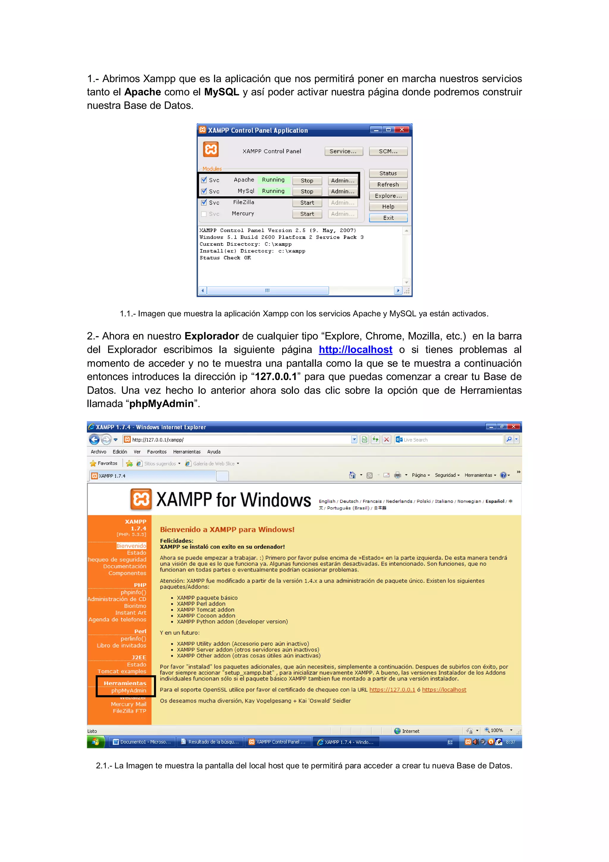 1.- Abrimos Xampp que es la aplicación que nos permitirá poner en marcha nuestros servicios
tanto el Apache como el MySQL y así poder activar nuestra página donde podremos construir
nuestra Base de Datos.

1.1.- Imagen que muestra la aplicación Xampp con los servicios Apache y MySQL ya están activados.

2.- Ahora en nuestro Explorador de cualquier tipo “Explore, Chrome, Mozilla, etc.) en la barra
del Explorador escribimos la siguiente página http://localhost o si tienes problemas al
momento de acceder y no te muestra una pantalla como la que se te muestra a continuación
entonces introduces la dirección ip “127.0.0.1” para que puedas comenzar a crear tu Base de
Datos. Una vez hecho lo anterior ahora solo das clic sobre la opción que de Herramientas
llamada “phpMyAdmin”.

2.1.- La Imagen te muestra la pantalla del local host que te permitirá para acceder a crear tu nueva Base de Datos.

 