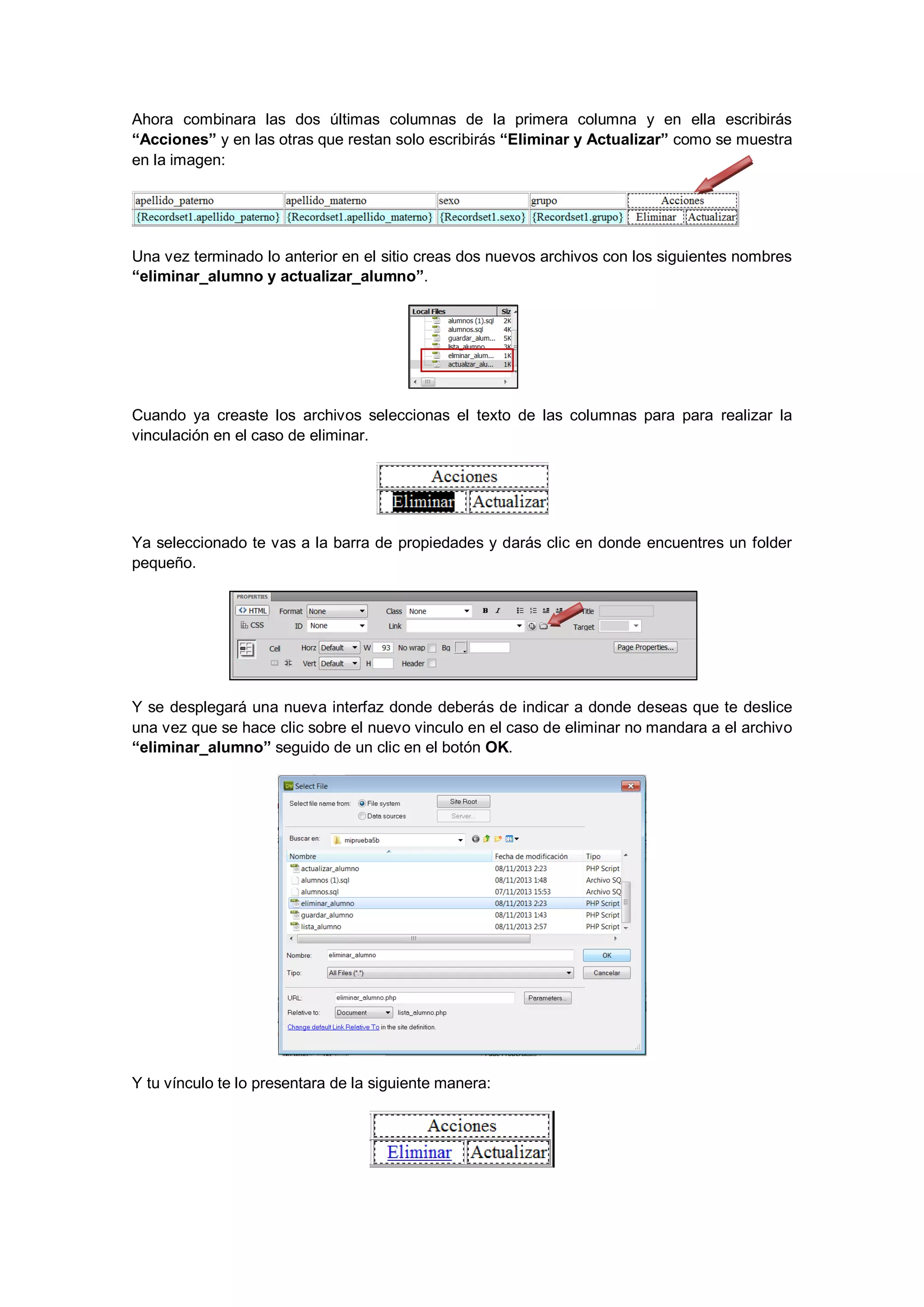 Ahora combinara las dos últimas columnas de la primera columna y en ella escribirás
“Acciones” y en las otras que restan solo escribirás “Eliminar y Actualizar” como se muestra
en la imagen:

Una vez terminado lo anterior en el sitio creas dos nuevos archivos con los siguientes nombres
“eliminar_alumno y actualizar_alumno”.

Cuando ya creaste los archivos seleccionas el texto de las columnas para para realizar la
vinculación en el caso de eliminar.

Ya seleccionado te vas a la barra de propiedades y darás clic en donde encuentres un folder
pequeño.

Y se desplegará una nueva interfaz donde deberás de indicar a donde deseas que te deslice
una vez que se hace clic sobre el nuevo vinculo en el caso de eliminar no mandara a el archivo
“eliminar_alumno” seguido de un clic en el botón OK.

Y tu vínculo te lo presentara de la siguiente manera:

 