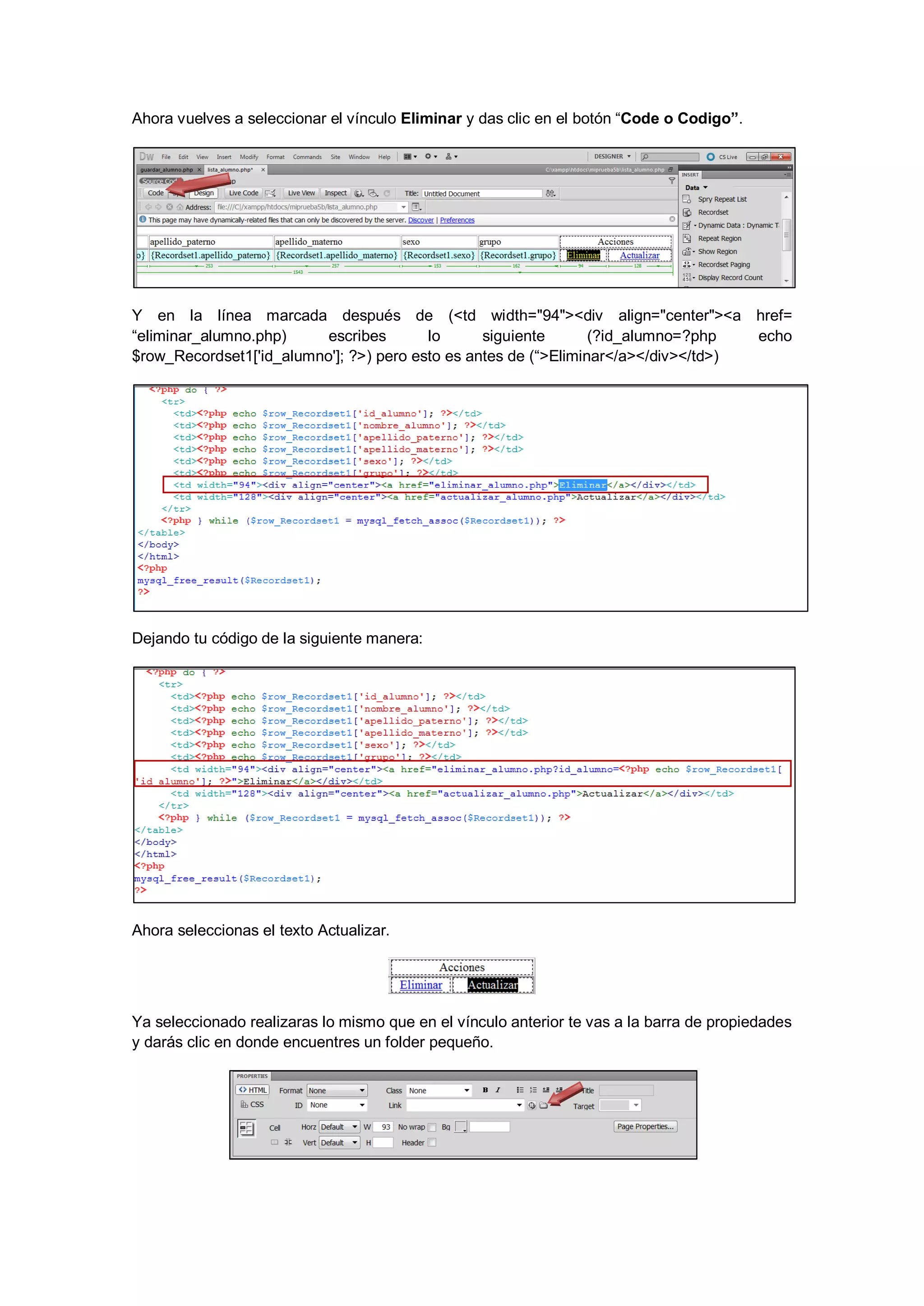 Ahora vuelves a seleccionar el vínculo Eliminar y das clic en el botón “Code o Codigo”.

Y en la línea marcada después de (<td width="94"><div align="center"><a href=
“eliminar_alumno.php)
escribes
lo
siguiente
(?id_alumno=?php
echo
$row_Recordset1['id_alumno']; ?>) pero esto es antes de (“>Eliminar</a></div></td>)

Dejando tu código de la siguiente manera:

Ahora seleccionas el texto Actualizar.

Ya seleccionado realizaras lo mismo que en el vínculo anterior te vas a la barra de propiedades
y darás clic en donde encuentres un folder pequeño.

 