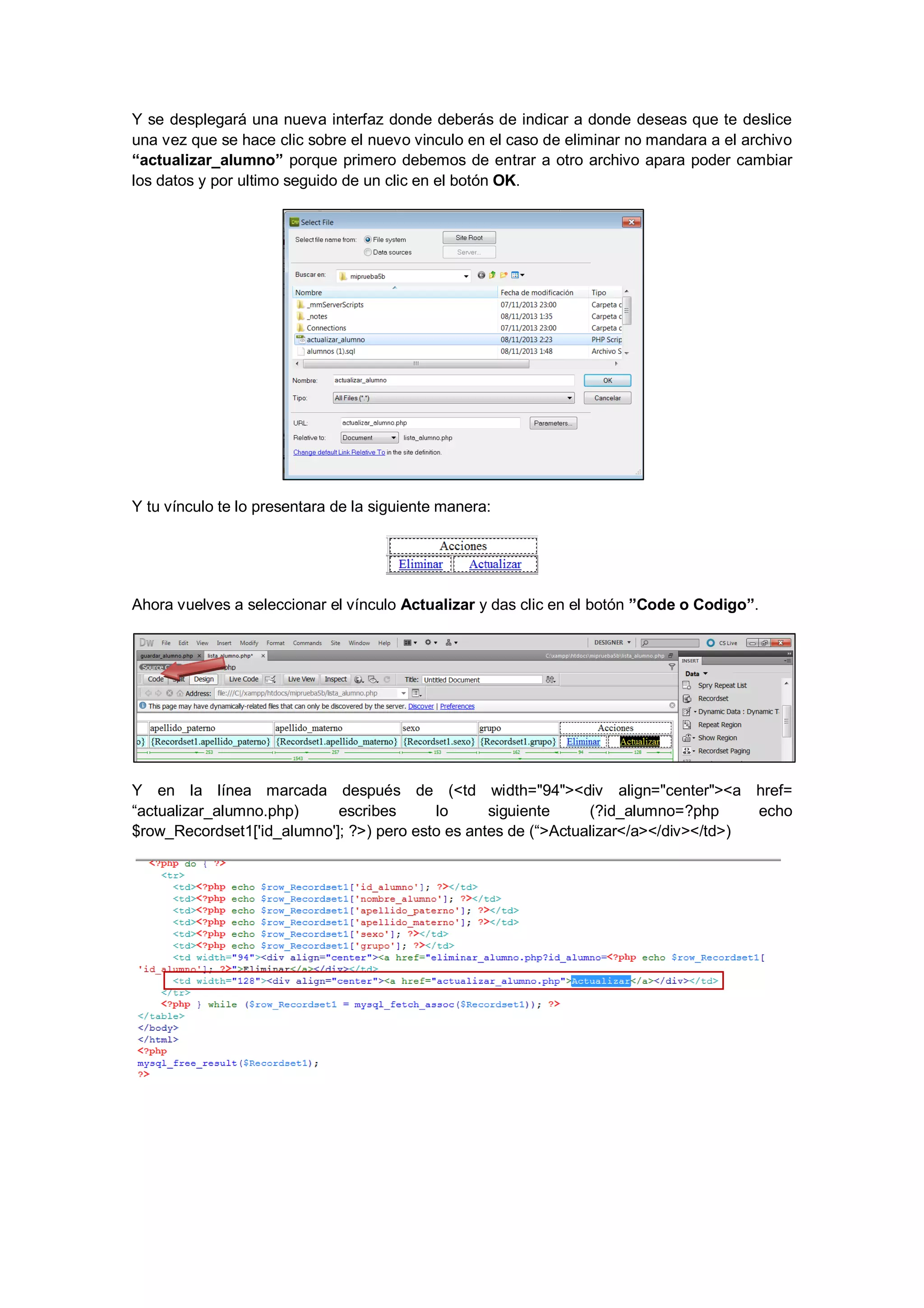 Y se desplegará una nueva interfaz donde deberás de indicar a donde deseas que te deslice
una vez que se hace clic sobre el nuevo vinculo en el caso de eliminar no mandara a el archivo
“actualizar_alumno” porque primero debemos de entrar a otro archivo apara poder cambiar
los datos y por ultimo seguido de un clic en el botón OK.

Y tu vínculo te lo presentara de la siguiente manera:

Ahora vuelves a seleccionar el vínculo Actualizar y das clic en el botón ”Code o Codigo”.

Y en la línea marcada después de (<td width="94"><div align="center"><a href=
“actualizar_alumno.php)
escribes
lo
siguiente
(?id_alumno=?php
echo
$row_Recordset1['id_alumno']; ?>) pero esto es antes de (“>Actualizar</a></div></td>)

 