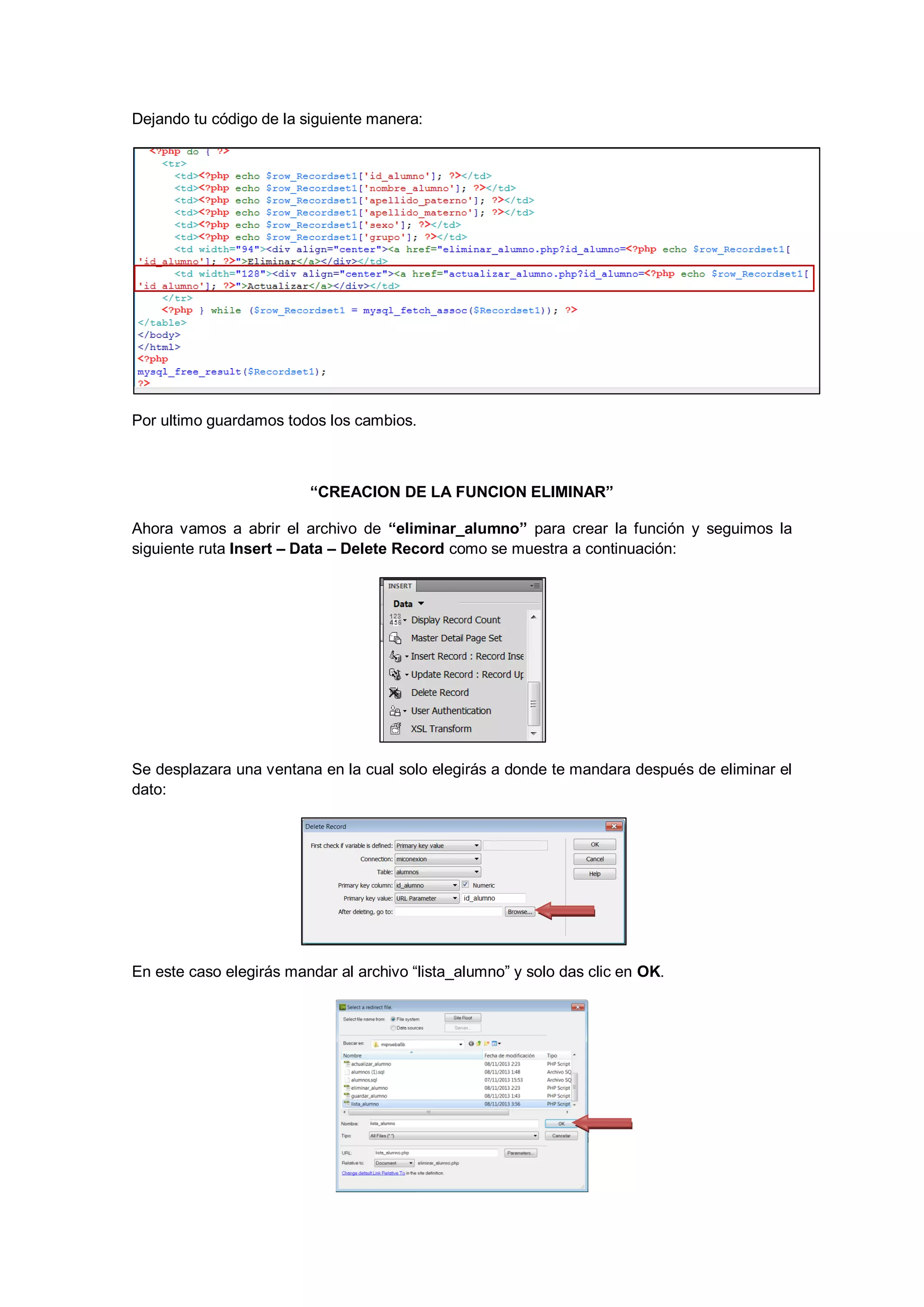 Dejando tu código de la siguiente manera:

Por ultimo guardamos todos los cambios.

“CREACION DE LA FUNCION ELIMINAR”
Ahora vamos a abrir el archivo de “eliminar_alumno” para crear la función y seguimos la
siguiente ruta Insert – Data – Delete Record como se muestra a continuación:

Se desplazara una ventana en la cual solo elegirás a donde te mandara después de eliminar el
dato:

En este caso elegirás mandar al archivo “lista_alumno” y solo das clic en OK.

 