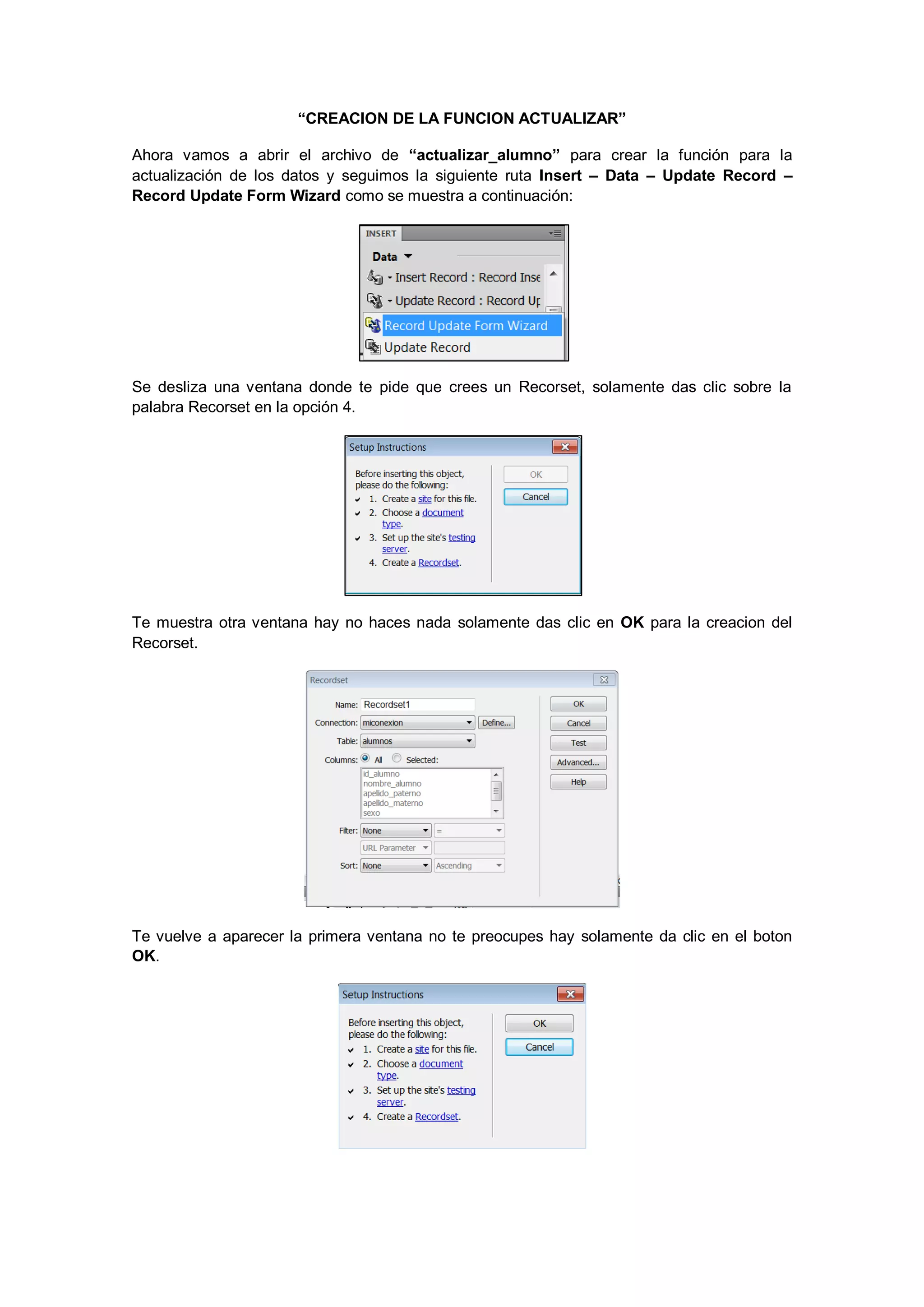 “CREACION DE LA FUNCION ACTUALIZAR”
Ahora vamos a abrir el archivo de “actualizar_alumno” para crear la función para la
actualización de los datos y seguimos la siguiente ruta Insert – Data – Update Record –
Record Update Form Wizard como se muestra a continuación:

Se desliza una ventana donde te pide que crees un Recorset, solamente das clic sobre la
palabra Recorset en la opción 4.

Te muestra otra ventana hay no haces nada solamente das clic en OK para la creacion del
Recorset.

Te vuelve a aparecer la primera ventana no te preocupes hay solamente da clic en el boton
OK.

 