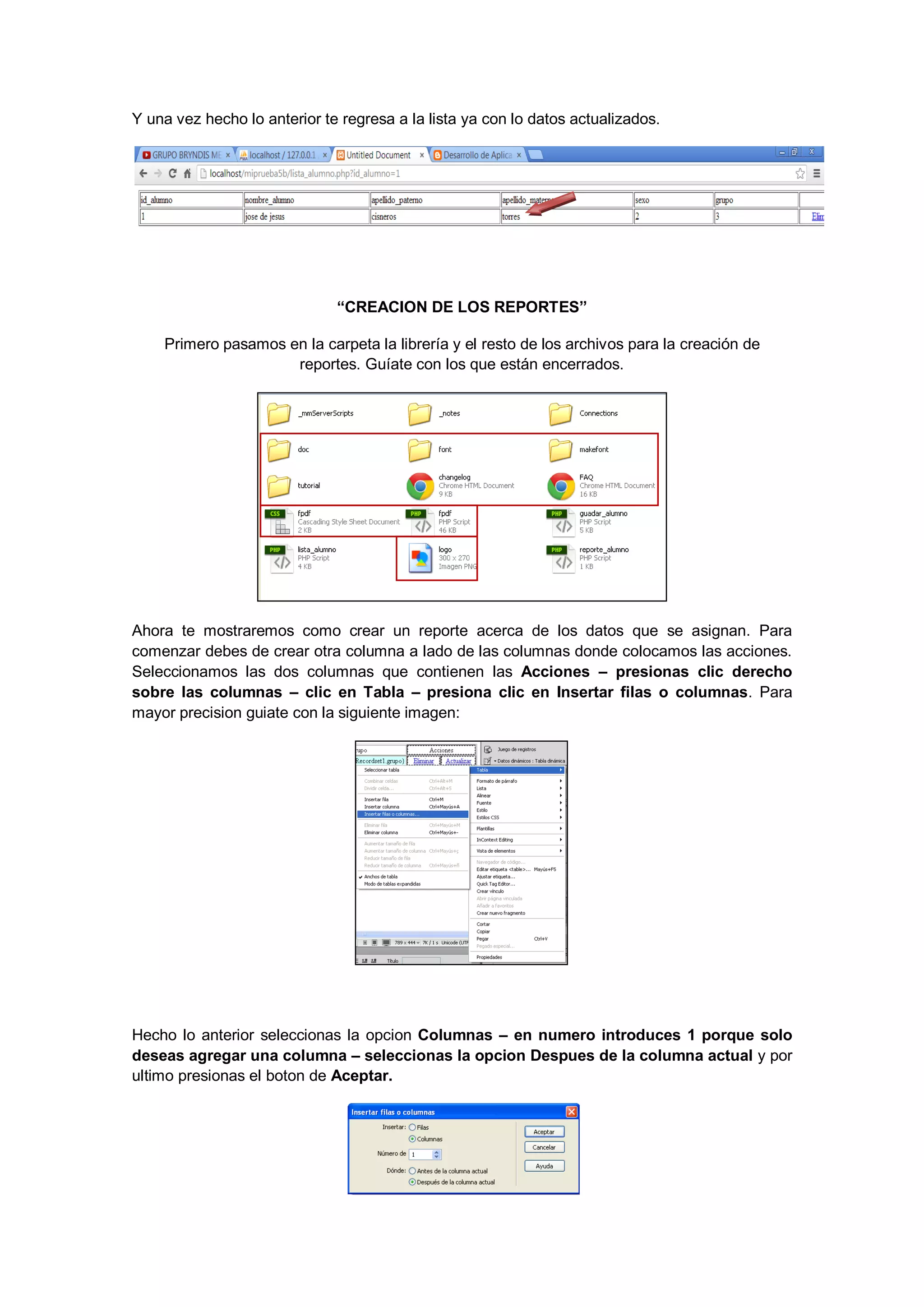 Y una vez hecho lo anterior te regresa a la lista ya con lo datos actualizados.

“CREACION DE LOS REPORTES”
Primero pasamos en la carpeta la librería y el resto de los archivos para la creación de
reportes. Guíate con los que están encerrados.

Ahora te mostraremos como crear un reporte acerca de los datos que se asignan. Para
comenzar debes de crear otra columna a lado de las columnas donde colocamos las acciones.
Seleccionamos las dos columnas que contienen las Acciones – presionas clic derecho
sobre las columnas – clic en Tabla – presiona clic en Insertar filas o columnas. Para
mayor precision guiate con la siguiente imagen:

Hecho lo anterior seleccionas la opcion Columnas – en numero introduces 1 porque solo
deseas agregar una columna – seleccionas la opcion Despues de la columna actual y por
ultimo presionas el boton de Aceptar.

 