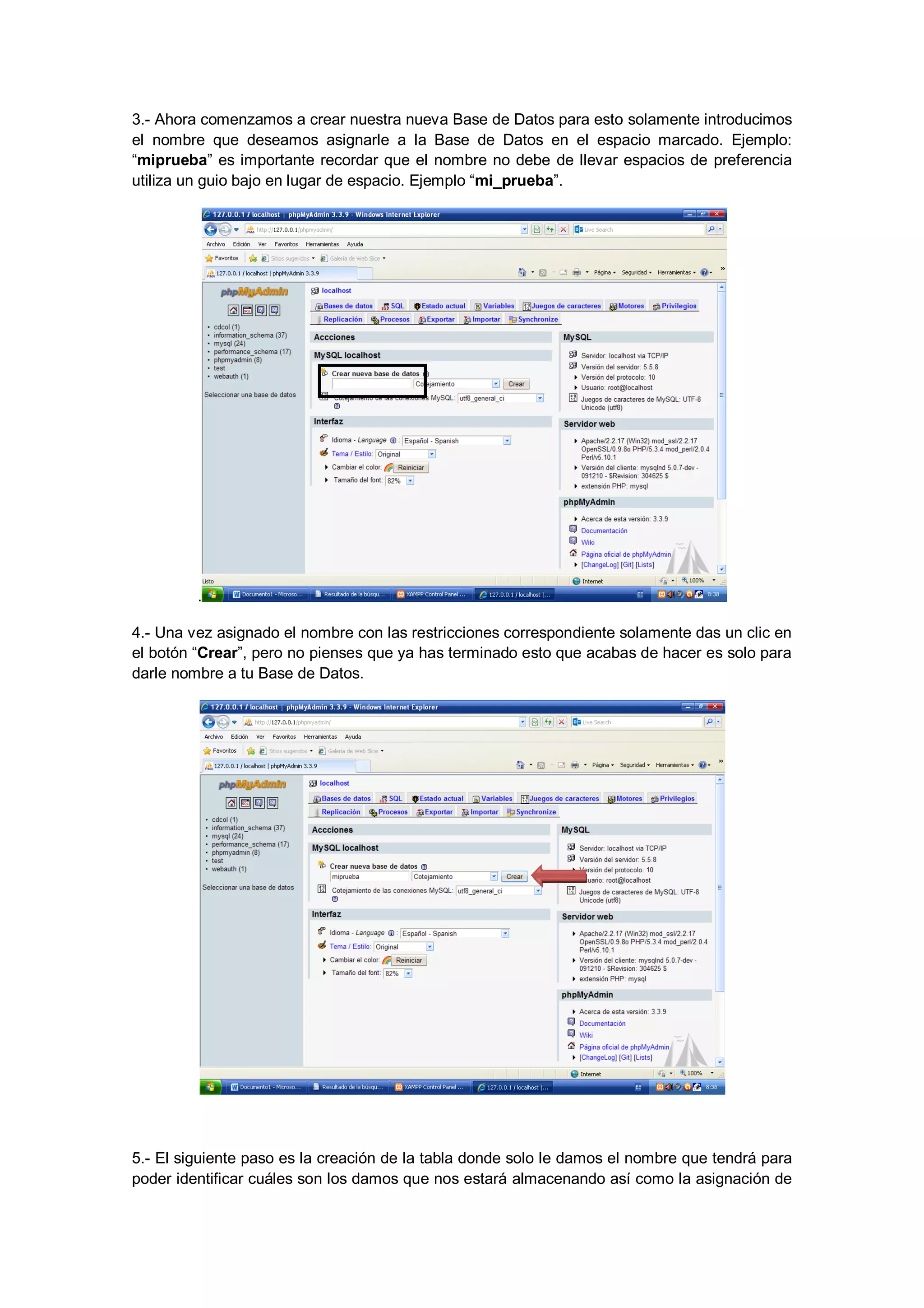 3.- Ahora comenzamos a crear nuestra nueva Base de Datos para esto solamente introducimos
el nombre que deseamos asignarle a la Base de Datos en el espacio marcado. Ejemplo:
“miprueba” es importante recordar que el nombre no debe de llevar espacios de preferencia
utiliza un guio bajo en lugar de espacio. Ejemplo “mi_prueba”.

.
4.- Una vez asignado el nombre con las restricciones correspondiente solamente das un clic en
el botón “Crear”, pero no pienses que ya has terminado esto que acabas de hacer es solo para
darle nombre a tu Base de Datos.

5.- El siguiente paso es la creación de la tabla donde solo le damos el nombre que tendrá para
poder identificar cuáles son los damos que nos estará almacenando así como la asignación de

 