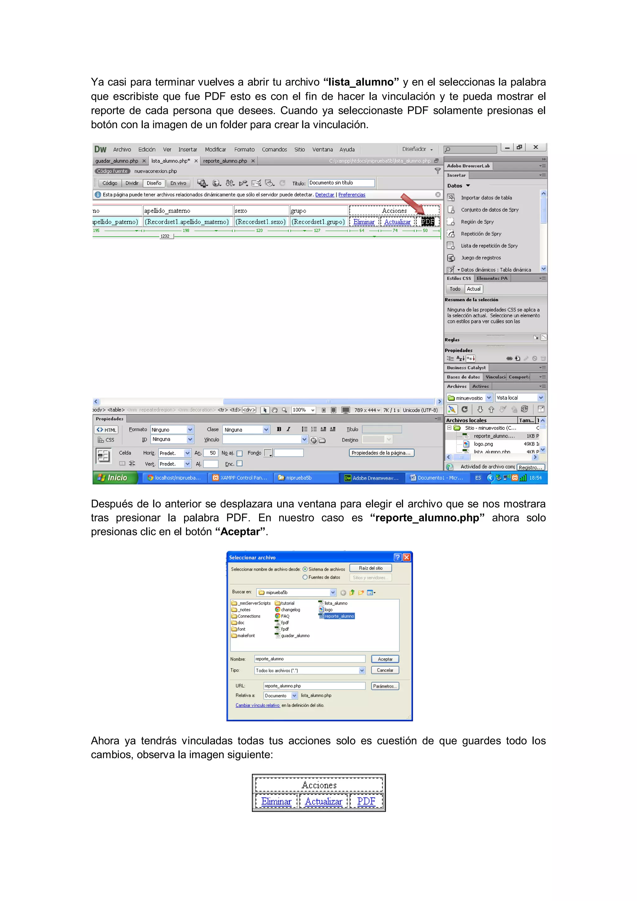 Ya casi para terminar vuelves a abrir tu archivo “lista_alumno” y en el seleccionas la palabra
que escribiste que fue PDF esto es con el fin de hacer la vinculación y te pueda mostrar el
reporte de cada persona que desees. Cuando ya seleccionaste PDF solamente presionas el
botón con la imagen de un folder para crear la vinculación.

Después de lo anterior se desplazara una ventana para elegir el archivo que se nos mostrara
tras presionar la palabra PDF. En nuestro caso es “reporte_alumno.php” ahora solo
presionas clic en el botón “Aceptar”.

Ahora ya tendrás vinculadas todas tus acciones solo es cuestión de que guardes todo los
cambios, observa la imagen siguiente:

 