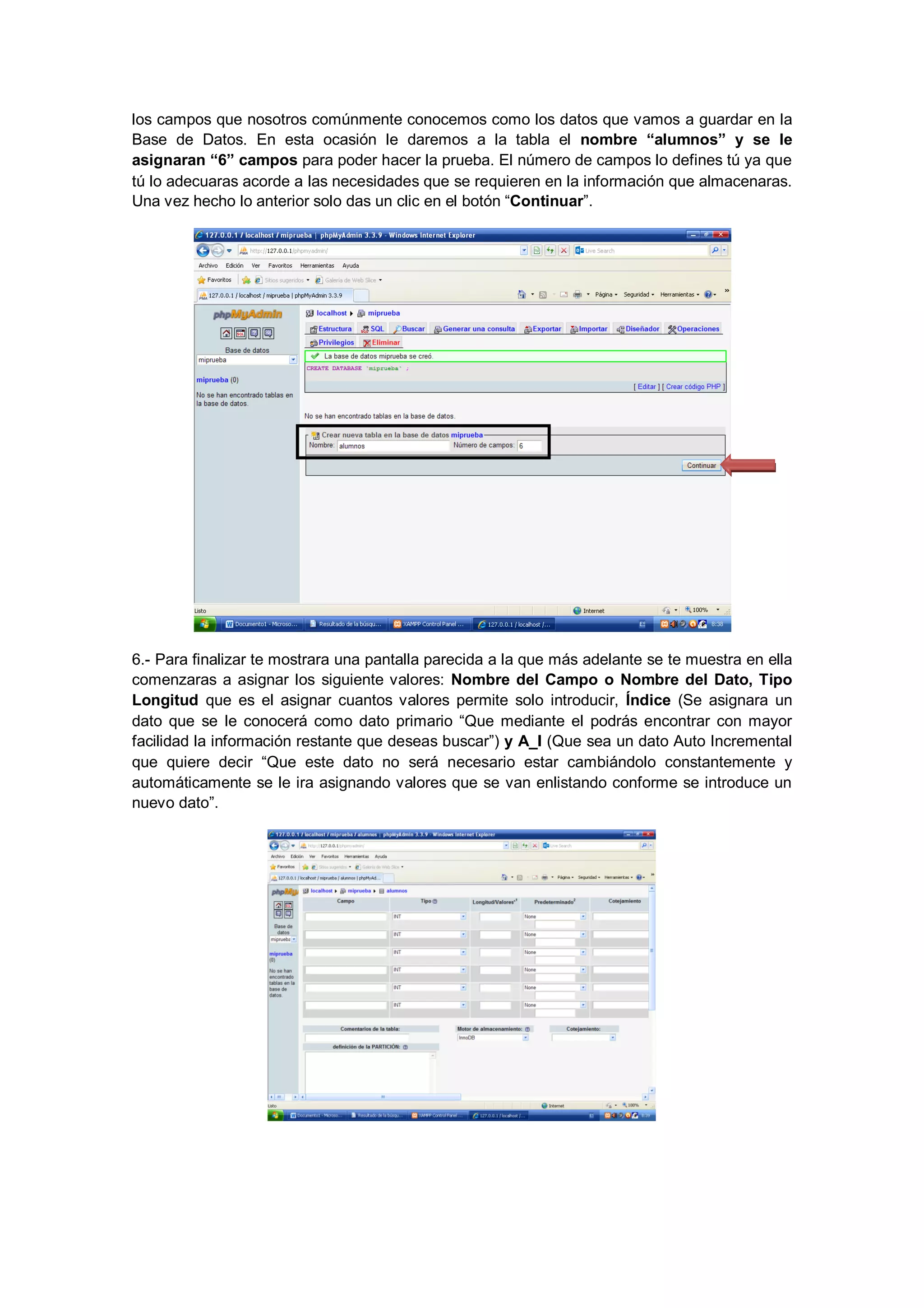 los campos que nosotros comúnmente conocemos como los datos que vamos a guardar en la
Base de Datos. En esta ocasión le daremos a la tabla el nombre “alumnos” y se le
asignaran “6” campos para poder hacer la prueba. El número de campos lo defines tú ya que
tú lo adecuaras acorde a las necesidades que se requieren en la información que almacenaras.
Una vez hecho lo anterior solo das un clic en el botón “Continuar”.

6.- Para finalizar te mostrara una pantalla parecida a la que más adelante se te muestra en ella
comenzaras a asignar los siguiente valores: Nombre del Campo o Nombre del Dato, Tipo
Longitud que es el asignar cuantos valores permite solo introducir, Índice (Se asignara un
dato que se le conocerá como dato primario “Que mediante el podrás encontrar con mayor
facilidad la información restante que deseas buscar”) y A_I (Que sea un dato Auto Incremental
que quiere decir “Que este dato no será necesario estar cambiándolo constantemente y
automáticamente se le ira asignando valores que se van enlistando conforme se introduce un
nuevo dato”.

 