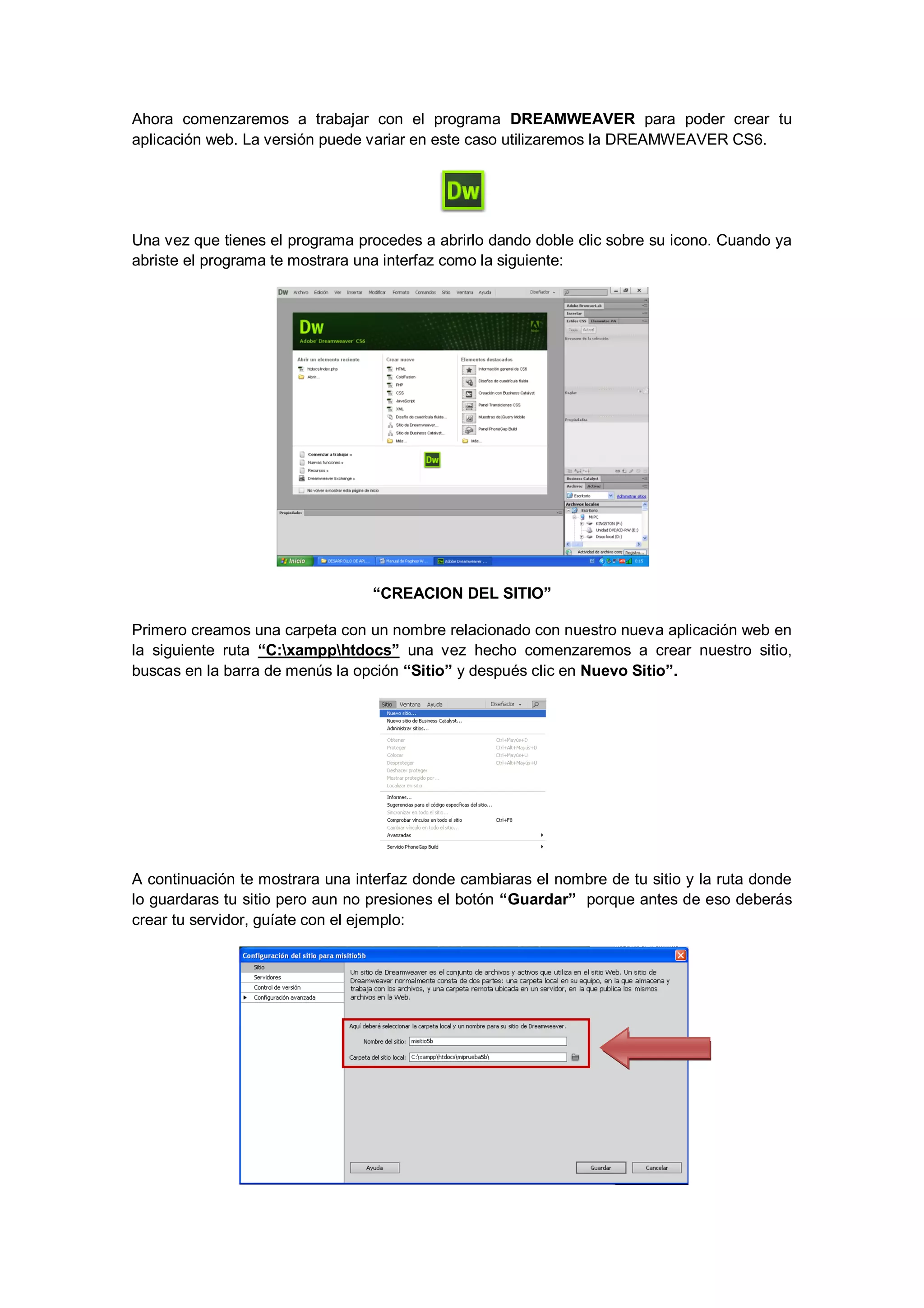 Ahora comenzaremos a trabajar con el programa DREAMWEAVER para poder crear tu
aplicación web. La versión puede variar en este caso utilizaremos la DREAMWEAVER CS6.

Una vez que tienes el programa procedes a abrirlo dando doble clic sobre su icono. Cuando ya
abriste el programa te mostrara una interfaz como la siguiente:

“CREACION DEL SITIO”
Primero creamos una carpeta con un nombre relacionado con nuestro nueva aplicación web en
la siguiente ruta “C:xampphtdocs” una vez hecho comenzaremos a crear nuestro sitio,
buscas en la barra de menús la opción “Sitio” y después clic en Nuevo Sitio”.

A continuación te mostrara una interfaz donde cambiaras el nombre de tu sitio y la ruta donde
lo guardaras tu sitio pero aun no presiones el botón “Guardar” porque antes de eso deberás
crear tu servidor, guíate con el ejemplo:

 