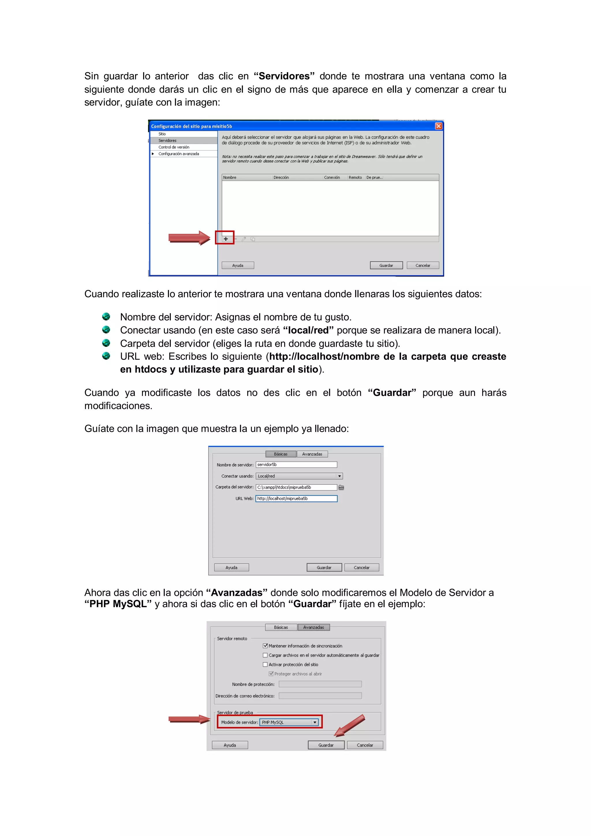 Sin guardar lo anterior das clic en “Servidores” donde te mostrara una ventana como la
siguiente donde darás un clic en el signo de más que aparece en ella y comenzar a crear tu
servidor, guíate con la imagen:

Cuando realizaste lo anterior te mostrara una ventana donde llenaras los siguientes datos:
Nombre del servidor: Asignas el nombre de tu gusto.
Conectar usando (en este caso será “local/red” porque se realizara de manera local).
Carpeta del servidor (eliges la ruta en donde guardaste tu sitio).
URL web: Escribes lo siguiente (http://localhost/nombre de la carpeta que creaste
en htdocs y utilizaste para guardar el sitio).
Cuando ya modificaste los datos no des clic en el botón “Guardar” porque aun harás
modificaciones.
Guíate con la imagen que muestra la un ejemplo ya llenado:

Ahora das clic en la opción “Avanzadas” donde solo modificaremos el Modelo de Servidor a
“PHP MySQL” y ahora si das clic en el botón “Guardar” fíjate en el ejemplo:

 