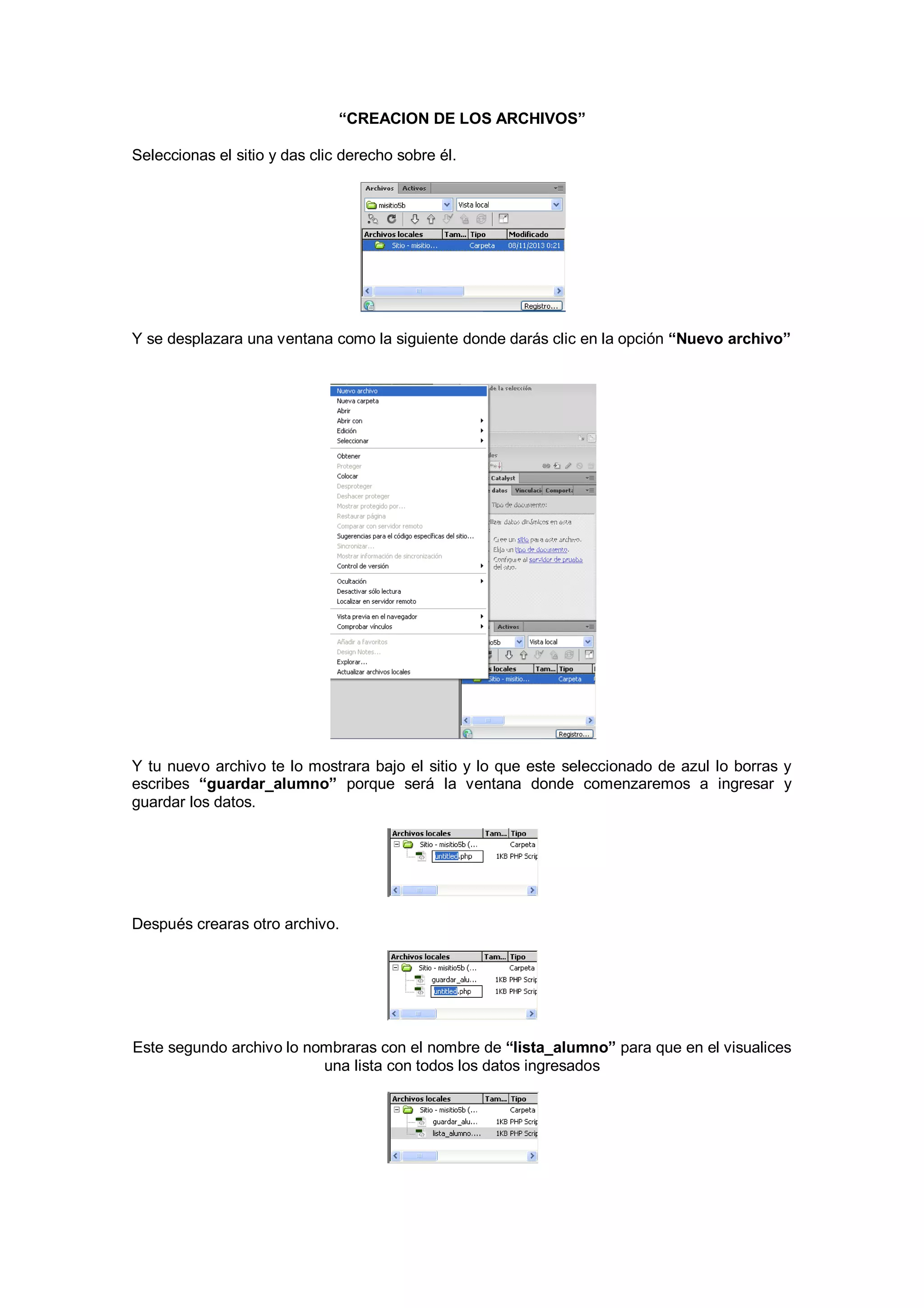 “CREACION DE LOS ARCHIVOS”
Seleccionas el sitio y das clic derecho sobre él.

Y se desplazara una ventana como la siguiente donde darás clic en la opción “Nuevo archivo”

Y tu nuevo archivo te lo mostrara bajo el sitio y lo que este seleccionado de azul lo borras y
escribes “guardar_alumno” porque será la ventana donde comenzaremos a ingresar y
guardar los datos.

Después crearas otro archivo.

Este segundo archivo lo nombraras con el nombre de “lista_alumno” para que en el visualices
una lista con todos los datos ingresados

 