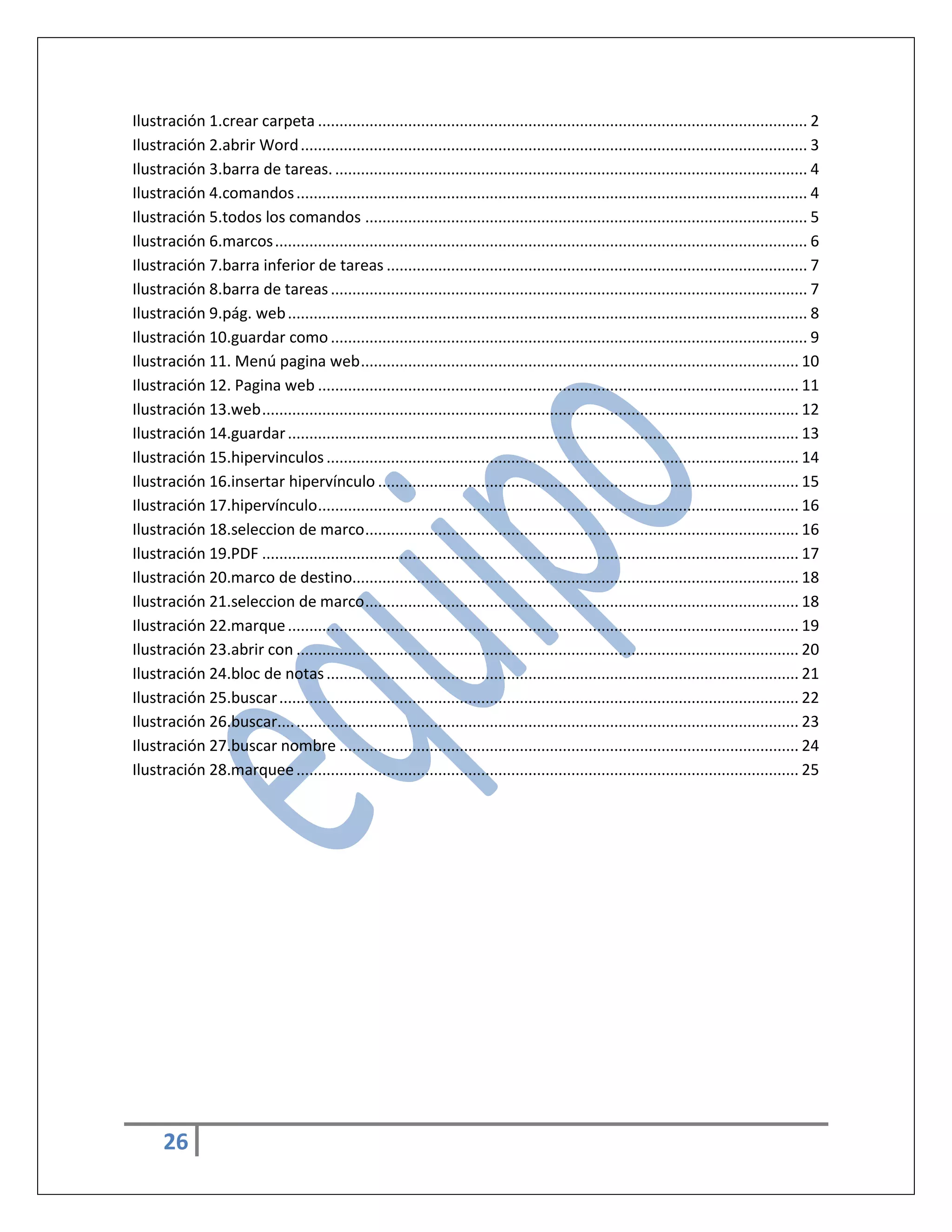 Ilustración 1.crear carpeta .................................................................................................................. 2
Ilustración 2.abrir Word ...................................................................................................................... 3
Ilustración 3.barra de tareas. .............................................................................................................. 4
Ilustración 4.comandos ....................................................................................................................... 4
Ilustración 5.todos los comandos ....................................................................................................... 5
Ilustración 6.marcos ............................................................................................................................ 6
Ilustración 7.barra inferior de tareas .................................................................................................. 7
Ilustración 8.barra de tareas ............................................................................................................... 7
Ilustración 9.pág. web ......................................................................................................................... 8
Ilustración 10.guardar como ............................................................................................................... 9
Ilustración 11. Menú pagina web ...................................................................................................... 10
Ilustración 12. Pagina web ................................................................................................................ 11
Ilustración 13.web ............................................................................................................................. 12
Ilustración 14.guardar ....................................................................................................................... 13
Ilustración 15.hipervinculos .............................................................................................................. 14
Ilustración 16.insertar hipervínculo .................................................................................................. 15
Ilustración 17.hipervínculo ................................................................................................................ 16
Ilustración 18.seleccion de marco ..................................................................................................... 16
Ilustración 19.PDF ............................................................................................................................. 17
Ilustración 20.marco de destino........................................................................................................ 18
Ilustración 21.seleccion de marco ..................................................................................................... 18
Ilustración 22.marque ....................................................................................................................... 19
Ilustración 23.abrir con ..................................................................................................................... 20
Ilustración 24.bloc de notas .............................................................................................................. 21
Ilustración 25.buscar ......................................................................................................................... 22
Ilustración 26.buscar.... ..................................................................................................................... 23
Ilustración 27.buscar nombre ........................................................................................................... 24
Ilustración 28.marquee ..................................................................................................................... 25

26

 