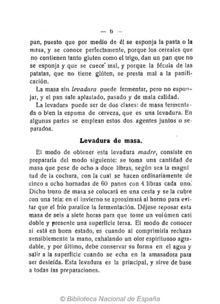 - 0-
pan, puesto que por medio de él se esponja la pasta o la
masa, y se conoce perfectamente, porque los cereales que
no contienen tanto gluten como el trigo, dan un pan que no
se esponja y que se cuece" mal, y porque la fécula de las
patatas, que no tiene glúten, se presta mal a la panifi-
cación.
La masa sin levadura puede fermentar, pero no espon-
jar, y el pan sale aplastado, pasado y de mala calidad.
La levadura puede ser de dos clases: de masa fermenta--
da o bien la espuma de cerveza, que es una levadura. En
algunas partes se emplean estos dos agentes juntos o se-
parados.
Levadura de masa.
El modo de obtener esta levadura madre, consiste en
prepararla del modo siguiente: se toma una cantidad de
masa que pese de ocho a doce libras, según sea la magni
tud de la cochura, con la cual se hacen ordinariamente de
cinco a ocho hornadas de 60 panes con 4 libras cada uno:
Dicho trozo de masa se colocará en una cesta y se la cubre
con una tela: en el invierno se aproximará al horno para evi-
tar que el frío paralice la fermentación. Déjese reposar esta
masa de seis a siete horas para que tome un volúmen caSi
doble y vresente una superficie tersa. El modo de conocer
si está en buen estado, es cuando al comprimirla rechaza
sensiblemente la mano, exhalando un olor espirituoso agra-
dable, y por último, debe conservar su forma en el agua y
salir a la superficie cuando se echa en la amasadora para
ser desleída. Esta levadura es la principal, .Y sirve de base
a todas las preparaciones.
 