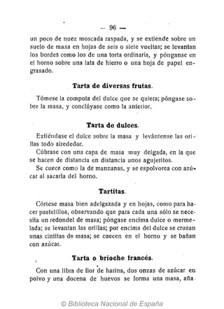--96 -
un poco de nuez moscada raspada, y se extiende sobre un
suelo de ma.sa en hojas de seis o siete vueltas; se levantan
los bordeS como los de una torta ordinaria, y pónganse en
el horno sobre una lata de hierro o una hoja de papel en-
grasado.
Tarta de diversas frutas.
Tómese la compota del dulce que se quiera; póngase so-
bre la masa, y conclúyase como la anterior.
Tarta de dulces.
Extiéndase el dulce sobre la masa y levántense las ori-
Has todo alrededor.
Cúbrase con una capa de masa muy delgada, en la que
se hacen de distancia en distancia unos agujeritos.
Se cuece como la de manzanas, y se espolvorea con azú-
car al sacarla del horno.
Tartitas.
Córtese masa bien adelgazada y en hojas, como para ha·
cer pastelillos, observando que para cada una sólo se nece·
sita un redondel de masa; póngase encima dulce o merme-
lada; se levantan las ori Ilas; por encima del dulce se cruzan
unas cintitas de masa; se cuecen en el horno y se bañan
con azúcar.
Tarta o brioche francés.
Con una libra de flor de harina, dos onzas de azúcar en
polvo y una docena de huevos se forma una masa, aña·
 
