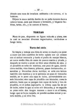 - 97-
diendo una onza de levadura ordinaria o de cerveza, si la
hubiese.
Déjese la masa metida dentro de un pafio durante doce o
catorce horas, para que levante o fermente, y háganse bo-
Hitos, tartas, etc., y se cuecen al horno.
TORTAS
Masa de pan, dispuesta en figura redonéa y plana, con
la cual se mezclan diversos ingredientes, cociéndose a
fuego lento.
Torta del cielo.
Se limpia y remoja una libra de arroz; se muele y se pone
a cocer con seis cuartillos de leche colada con un cedazo.con el azúcar necesaria y hasta el punto de manjar blanco,
se cuece media libra de carne de puerco maciza y picada, y
después se vuelve a picar; se fríen unos dientes de ajos, y
el picadillo se echa en manteca, una poca de agua, canela
clavo molido, vino blanco, pifiones, pasas deshuesadas, al-
mendras y bizcochos duros molidQs; se unta una tartera
también con manteca y se le polvorea un poco d~ bizcocho
molido, se le pone una capa de leche, polvoreándola con
más bizcocho; otra capa de picadillo con bizcocho, como la
anterior, hasta que se pongan tres capas de leche y tres de
picadillo, en el orden expresarlo; la última capa ha de ser
de leche, sobre la que se echa más bizcocho, y en seguida
se pone entre dos fuegos mansos a cocer o en el horno;
luego que se h~ya cuajado, se pondrá encima azúcar y ca-
nela molida, y se sirve fría.
T
 
