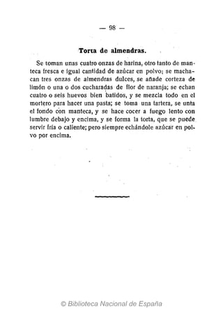 - 98-
Torta de almendras.
Se toman unas cuatro onzas de harina, otro tanto de man-
teca fresca e igual cantidad de azúcar en polvo; se macha-
can tres onzas de almendras dulces, se añade corteza de
limón o una o dos cuchara~as de flor de naranja; se echan
cuatro o seis huevos bien batidos, y se mezcla todo en el
mortero para hacer una pasta; se toma una tartera, se unta
el fondo con manteca, y se hace cocer a fuego lento con
lumbre debajo y encima, y se forma la torta, que se puede
servir fría o caliente; pero siempre echándole azúcar en pol-
vo por encima.
 