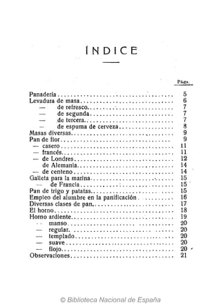 íN DICE
Panadería ............................'. . . . . . . . 5
Levadura de masa. . . . . . . . . . . . . . . . . . . . . . . . . . . . . 6
de refresco......... '. . . . . . . . . . . . . . . . . . 7
de segunda. . . . . . . . . . . . . . . . . . . . . . . . . . 7
.de tercera... . . . . . . . . . . .. . . . . . . . . . . . . . . . 7
de espuma de cerveza. . . . . . . . . . . . . . . . . 8
Masas diversas........................ ,. . . . . .. . . 9
Pan de flor. . . . . . . . . . . . . . . . . . . . . . . . . . . . . . . . . . 9
- casero................................... 11
- francés................................. '. 11
- de Londres. . .. . . . . . . . . . . . . . . . . . . . . . . . . . .. 12
de Alemania............................. , 14
- de centeno .... ' ... " .......... , . . . ... . .. . 14
Galleta para la marina.................... '. . . . .. 15
de Francia ............ : . . . . . . . . . . . . . . .. 15'
Pan de trigo y patatas.. . . . . . . . . . . . . . . . . . .. .... 15
Empleo del alumbre en la panificación. ......... 16
Diversas clases de pan.. . . . . . . . . . . . . . . . . . . . . . . ... 17
El horno ............. " ...................... ' 18
Horno ardiente............................... ' 19
manso ............ " . . .. . .. ........... 20
regular. ........................ ...... 20
- templado ............................. " 20
- suave.................................. 20
- flojo................................... 20'
Observaciones. . . . . . . . . . . . . . . . . . . . . . . . . . . . . . .. 21
 