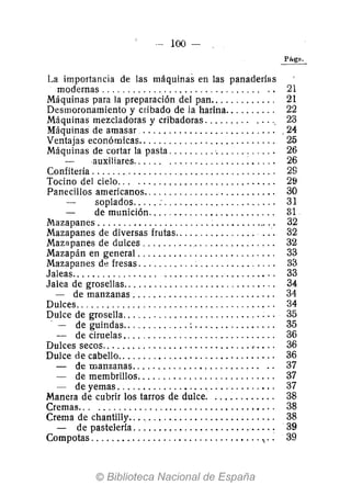 --- 100 -
La importancia de las máquinas en las panaderías
modernas ............................. " .. 21
Máquinas para la preparación del pan.. . . . . . . . . . .. 21
Desmoronamiento y cribado de la harina. . . . . . . . .. 22
Máquinas mezcladoras y cribadoras. . . . . . . .. . ..., 23
Máquinas de amasar .......................... . 24
Ventajas económicas......................... " 25
Máquinas de cortar la pasta ......... '........... ' 26
auxiliares. . . . .. ..................... 26
Confitería ................................... ' 29
Tocino del cielo. " ........................... 29
Panecillos americanos.. . . . . . . . . . . . . . . . . . . . . . . . . 30
soplados..... : ..................... , 31
de munición. . . . . . . . . . . . . . . . . . . . . . . .. 31
Mazapanes ............................... Oo' • • 32
Mazapanes de diversas frutas.. . . . . . . . . . . . . .. .., 32
Mazapanes de dul.ces . . . . . . . . . ... . . . . . . . . . . . . .. 32
Mazapán en general. . . . . . . . . . . . . . . . . . . . . . . . . .. 33
Mazapanes de fresas. . . . . . . . . . .. . . . . . . . . . . . . . .. 33
Jaleas.. . . . . . . . . . . . . . .. ...................•.. 33
Jalea de grosellas.. . . . . . . . . . . . . . . . . . . . . . . . . . . . . 34
- de manzanas ........................... , 34
Dulces.......... '" ................. " ..... .. 34
Dulce de grosella.. . . . . . . . . . . . . . . . . . . . . . . . . . . .. 35
. - de guindas............. : . . . . . . . . . . . . . . .. 35
- de ciruelas. . . . . . . . . . . . . . . . . . . . . . . . . . . . . . 36
Dulces secos.............................."... , 36
Dulce de cabello.............................. , 36
- de manzanas....................... " .. 37
- de membrillos. . . . . . . . . . . . . . . . . . . . . . . . . .. 37
- de yemas .......... " .•.. ..... ... . . . .... 37
Manera de cubrir los tarros d,e dulce. ............ 38
Cremas... ...............................•... 38
Crema de chantilIy.. . . . . . . . . . . . . . . . . . . . . . . . . . .. 38
- de pastelería .......................". . . .. 39
Compotas .............................•... .: 39
 