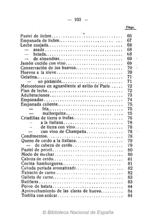 - 103 -
PAga.-
Pastel de liebre ............. '. '. . . . . . . . . . . . . . . .. 66
Empanada de liebre.. . . . . . . . . . . . . . . . . . . . . .. ... 67
Leche cuajada. . . . . . . . . . . . . . . . . . . . . . . . . . • . . . . . . 68
~ asada.................................. 68
- helada.................................. b8
- de almendras................... '.' . . . . . . . 69
Jamón cocido con vino. . . . . . . . . . . . . . . . . . . . . . . .. 69
Conservación de los huevos................... " 70
Huevos a la nieve ...... ". '" . .. . ..... . . . . . . .. 70
Gelatina........................... '.......... , 71
en pirámide. . . . . . . . . . . . . . . . . . . . . . . . . .. 71
Melocotones en aguardiente al estilo de'París, . . . .. 72
Flan de leche ............................... " 72
Adulteraciones. . . . . . . . . . . . . . . . . . . . . . . . .. . . . . .. 73
Empánadas ...................... " .... " ., .. , 74
Empanada caliente........................... " 75.
fría.. . . . . . . . . . . . . . . . . . . . . . . . . . . . . . .. 75,
mallorquina. . . .. . . . . . . . . . . . . ... .... 75
Criadillas de tierra o trufas............... '. _. . . .. 76
ala italiana ................. ; ...... ,. 78
de tierra con vino .................. : . . 78
con vino de Champaña. . . . . .. .. ...... 78
Condimentos................ , ............ , ... , 78
Queso de cerdo a la italiana.................... '. 79
- de cabeza de cerdo .................. : . .. 79
Pastel de pernil. . . . . . . . . . . . . . . . . . . . . . . . . . . . . .. 80
Modo de mt'char ........ , ................... '. 80
Cabeza de cerdo.. . . . . . . . . . . .. . ...... ,........ 81
Cocina hamburguesa.. . . . . . . . . . . . . . . . . . . . . . . . . 81
Cebada perlada aromatizada................ ' ... 82
Extracto de carne. . . . . . . . . . . . . . . . . . . . . . . . . . . . .. 82
Galleta de carne.........'.................. ' . .. 83
Butifarra. . . . . . . . . . . . . . . . . . . . . . . . . . . . . . . . . . . .. 83
Polvo de batata ........ , .... '................ " 84
Aprovechamiento de las claras de huevo.. . . . . . . .. 84
Tortilla con azúcar ............................ , 84
 
