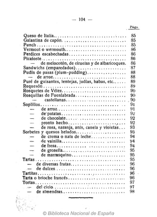 -- 104 -
Queso de Italia........................... , . . .. 85
Galantina de capón.. , ........................ , 85
Punch ....... '" ... ' .............. ,. . . ....... 85
Vermout o wermouth.......................... , 86
Perdjces escabechadas. . . . . . . . . . . . . . . . . . . . . . . .. 86
Picatoste ..................'. . . . . . . . . . . . . . . . . .. 86
de melocotón, de ciruelas y de albaricoques. 86
Sandwichs (emparedados). . . . . . . . . . . . . . . . . . . . . . 87
Pudín de pasas (plum-pudding). . . . . . . . . . . . . . . .. 88
- de arroz..................... , . . . . . . . . .. 88
Puré de guisantes, lentejas, judías, habas, etc.. . . .. 89
Requesón ................................... ' 89
Rosquetes de Vélez. . . . . . . . . . . . . . . . . . . . . . . . . . .. 90
Rosquillas de Fuenlabrada .................... " 90
castel1anas. . . . . . . . . . . . . . . . . . . . . . . . .. 90
Soplillos. . . . . . .. ......................... .. 91
de arroz.. . . . . . . . . . . . . . . . .. .. . . . . .. . .. 91
de' patatas ........ , . . . . . . . . . . . . . . . . . .. 9:l
de chocolate. . . .. .................... 92
pronto hecho .................... '.' . .. 92
de rosa, naranja, anís, canela y violetas .. , 93
Sorbetes y quesos helados....... ~ ............. ' 93
de crema o nata de leche .............. , 94
de vainilla................. " ........ ~4
de fresa. . . .... . ..... ................ 94
de grosella.. . . . . . . . . . . . . . . . . . . . . . . . . . . 95
de marrasquino. . . . . . . . . . . . . . . . . . . . . .. 95
Tartas ........................... , . . . . . . . . . .. 95
- de diversas frutas. . . . . . . . . . . . . . . . . . . . . . .. 96
- de dulces. . . . . . . . . . . . . . . . . . . . . . . . . . . . . .. 96
Tartitas. . . . . . . . . . . . . . . . . . . . . . . . . . . . . . . . . . . . .. 96
Tarta o brioche francés ................. " . . . . .. . 96
Tortas. . . . .. . . . . . . .. .. . . . . . . . . . . . . . . . . . . . . . .. 97
. . del cielo........... " . . . . . . . . . . . . . . . .. .. 97
de almendras.. . . . . . . . . . . . . . . . . . . . . . . . . .. 98
 