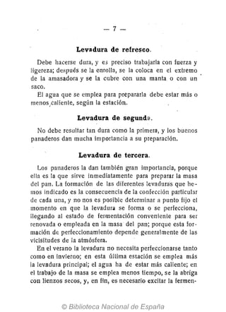 -7-
Levadura de refresco.
Debe hacerse dura, y es preciso trabajarla con fuerza y
ligereza; después se la enrolla, se la coloca en el extremo
de la amasadora y se la cubre con una manta. o con un
saco.
El agua que se emplea para prepararla debe estar más o
menos¡caliente, según la estación.
Levadura de segund~.
No debe resultar tan dura como la primera, y los buenos
panaderos dan mucha importancia a su preparación.
Levadura de tercera.
Los panaderos la dan también gran importancia, porque
ella es la que sirve inmediatamente para preparar la masa
del pan. La formación de las diferentes levaduras que he-
mos indicado es la consecuencia de la confección particular
de cada una, y no nos es posible determinar a punto fijo el
momento en que la levadura se forma o se perfecciona,
llegando al estado de fermentación conveniente para ser
renovada o empleada en la masa del pan; porque esta for-
mación de perfeccionamiento depende generalmente de las
vicisitudes de la atmósfera.
En el verano la levadura no necesita perfeccionarse tanto
como en invierno; en esta última estación se emplea más
la levadura principal; el agua ha de estar más caliente; en
el trabajo de la masa se emplea menos tiempo, se la abriga
con lienzos secos, y, en fin, es necesario excitar la fermen-
 