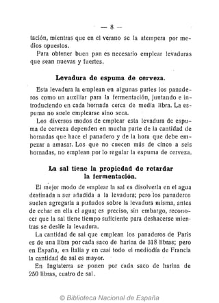 -8-
tación, mientras que en el verano se la atempera por me-
dios opuestos.
Para obtener buen pan es necesario emplear levaduras
que sean nuevas y fuertes.
Levadura de espuma de cerveza.
Esta levadura la emplean en algunas partes los panade-
ros cpmo un auxiliar para la fermentación, juntando e in-
troduciendo en cada hornada cerca de media libra. La es-
puma no suele emplearse sino seca.
Los diversos modos de emplear esta levadura de espu-
ma de cerveza dependen en mucha parte de la cantidad de
hornadas que hace el panadero y de la hora que debe em-
pezar a amasar. Los que no cuecen más de cinco a seis
hornadas, no emplean por 10 regular la espuma de cerveza.
La sal tiene la propiedad de retardar
la fermentación.
El mejor modo de emplear la sal es disolverla en el agua
destinada a ser añadida a la levadura; pero los panaderos
suelen agregarla a puñados sobre la levadura misma, antes
de echar en ella el agua; es preciso, sin embargo, recono-
cer que la sal tiene tiempo suficiente para deshacerse mien-
tras se deslíe la levadura.
La cantidad de sal que emplean los panaderos de París
es de una libra por cada saco de harina de 318 libras; pero
en España, en Italia y en casi todo el mediodía de Francia
la cantidad de sal es mayor.
En Inglaterra se ponen por cada sato de harina de
250 libras, cuatro de sal.
 