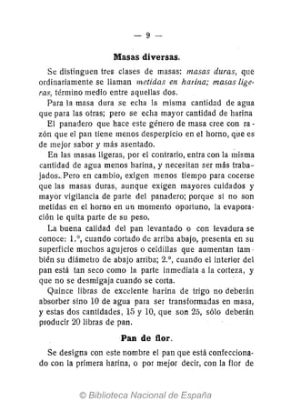 -9-
Masas diversas.
Se distinguen tre5 clases de masas: masas duras, que
ordinariamente se llaman metidas en harina; masas lige-
ras, término medio entre aquellas dos.
Para la masa dura se echa la misma cantidad de agua
que para las otras; pero se echa mayor cantidad de harina
El panadero que hace este género de masa cree con ra-
zón que el pan tiene menos desperpicio en el horno, qile es
de mejor sabor y más asentado. ,
En las masas ligeras, por el contrario, entra con la misma
cantidad de agua menos harina, y necesitan ser más traba-
jados., Pero en cambio, exigen menos tiempo para cocerse
que las masas duras, aunque exigen mayores cuidados y
mayor vigilancia de parte del panadero; porque si no son
metidas en el horno en un momento oportuno, la evapora-
ción le quita parte de su peso.
La buena calidad del pan levantado o con levadura se
conoce: 1.0, cuando cortado de arriba abajo, presenta en su
superficie muchos agujeros o celdillas que aumentan tam,
bién su diámetro de abajo arriba; 2.°, cuando el interior del
pan está tan seco como la parte inmediata a la corteza, y
que no se desmigaja cuando se corta.
Quince libras de excelente harina de trigo no deberán
absorber sino 10 de agua para ser transformadas en masa,
y estas dos cantidades, 15 y 10, que son 25, sólo deberán
producir 20 libras de pan.
Pan de flor.
Se designa con este nombre el pan que está confecciona-
do con la primera harina, o por mejor decir, con la flor de
 