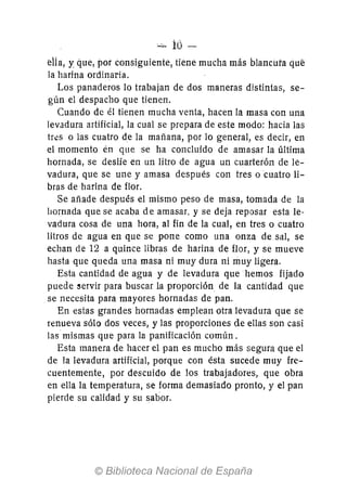 - id
ella, y que, por consiguiente, tiene mucha más blancuta qul:!
la harina ordinaria.
Los panaderos lo trabajan de dos maneras distintas, se-
gún el despacho que tienen.
Cuando de él tienen mucha venta, hacen la masa con una
levadura artificial, la cual se prepara de este modo: hacia las
tres o las cuatro de la mañana, por lo general, es decir, en
el momento én que se ha concluido de amasar la última
hornada, se deslíe en un litro de agua un cuarterón de le-
vadura, que se une y amasa después con tres o cuatro li-
bras de harina de flor.
Se añade después el mismo peso de masa, tomada de la
llOrnada que se acaba d e amasar, y se deja reposar esta le-
vadura cosa de una hora, al fin de la cual, en tres o cuatro
litros de agua en que se pone como una onza de sal, se
echan de 12 a quince libras de harina de flor, y se mueve
hasta que queda una masa ni muy dura ni muy ligera.
Esta cantidad de agua y de levadura que hemos fijado
puede servir para buscar la proporción de la cantidad que
se necesita para mayores hornadas de pan.
En estas grandes hornadas emplean otra levadura que se
renueva sólo dos veces, y las proporciones de ellas son casi
las mismas que para la panificación común.
Esta manera de hacer el pan es mucho más segura que el
de la levadura artificial, porque con ésta sucede muy fre-
cuentemente, por descuido de los trabajadores, que obra
en ella la temperatura, se forma demasiado pronto, y el pan
pierde su calidad y su sabor.
 
