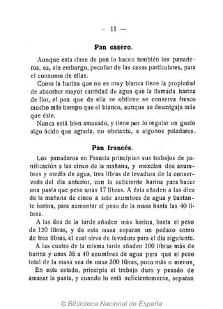 -- 11 -
Pan casero.
Aunque esta clase de pan lo hacen también los panade-
ros, es, sin embargo, peculiar de las casas particulares, para
el consumo de ellas.
Como la harina que no es muy blanca tiene la propiedad
de absorber mayor cantidad de agua que la llamada harina
de flor, el pan que de ella se obtiene se conserva fresco
mucho más tiempo que el blanco, aunque se desmigaja más
que éste.
Nunca está bien amasado, y tiene por lo regular un gusto
algo ácido que agrada, no obstante, a algunos paladares.
Pan francés.
Los panaderos en Francia principian sus trabajos de pa-
nificación a las cinco de la mañana, y mezclan dos azum-
bres y media de agua, tres libras de levadura de la conser-
vada del día anterior, con la suficiente harina para hacer
una pasta que pese unas 17 libras. A ésta añaden a las diez
de la mafíana de cinco a seit3 azumbres de agua y bastan-
te harina, para aumentar el peso de la masa hasta las 40 li-
bras.
A las dos de la tarde añaden más harina, hasta el peso
de 120 libras, y de esta masa separan un pedazo como
de tres libras, el cual sirve de levadura para el día siguiente.
A las cuatro de la misma tarde añaden 100 libras más de
harina y unas 35 a 40 azumbres de agua para que el peso
total de la masa sea de unas 300 libras, poco más o menos.
En este estado, principia el trabajo duro y pesado de
amasar lá pasta, y cuando lo está suficientemente, separan
 