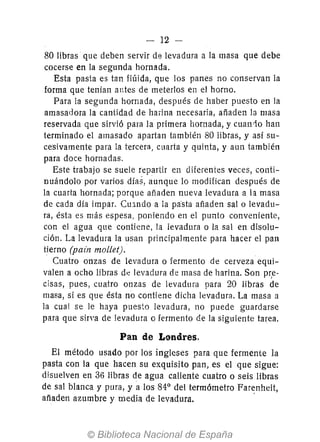 - 12 --
80 libras que deben servir de levadura a la masa que debe
cocerse en la segunda hornada.
Esta pasta es tan flúida, que los panes no conservan la
forma que tenían antes de meterlos en el horno.
Para la segunda hornada, después de haber puesto en la
amasadora la cantidad de haíÍna necesaria, añaden la masa
reservada que sirvió para la primera hornada, y cuan10 han
terminado el amasado apartan también 80 libras, y así su-
cesivamente para la tercera, cuarta y quinta, y aun también
para doce hornadas.
Este trabajo se suele repartir en diferentes veces, conti-
nuándolo por varios días, aunque lo modifican después de
la cuarta hornada; porque añaden nueva levadura a la masa
de cada día impar. Cu:mdo a la pa"sta añaden salo levadu-
ra, ésta es más espesa, poniendo en el punto conveniente,
con el agua que contiene, la levadura o la sal en disolu-
ción. La levadura la usan principalmente para hacer el pan
tierno (pain mollet).
Cuatro onzas de levadura o fermento de cerveza equi-
valen a ocho libras d,; levadura de masa de harina. Son pr,e-
cisas, pues, cuatro onzas de levadura para 20 libras de
masa, si es que ésta no contiene dicha levadura. La masa a
la cual se le haya puesto levadura, no puede guardarse
para que sirva de levadura o fermento de la siguiente tarea.
Pan de Londres.
El método usado por los ingleses para que fermente la
pasta con la que hacen su exquisito pan, es el que sigue:
disuelven en 36 libras de agua caliente cuatro o seis libras
de sal blanca y pura, y a los 84° del termómetro Farenheit,
añaden azumbre y media de levadura. .
 