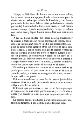 -- 13 -
.Luego, en 280 libras de harina puesta en la amasadora,
hélcen en el centro un agujero, donde echan poco a poco la
disolución de salo agua salada, la levadura; y van incor-
porando la harina (que deberá estar perfectamen'te pasada
por tamiz), hasta reducirla toda a una masa, la cual llaman
quarter sponge (cuarto esponjamiento). Luego la cubren
con harina seca y tapan bien la amasadora con mantas de
lana.
A las tres horas añadén 360 libras de agua hirviendo, y
la amasan o trabajan con nueva cantidad de harina, opera-
ción que llaman hall sponge (medio esponjamiento). Des-
pués de cinco horas agregan otras 108 libras de agua, tam-
bién caliente, y con la harina que queda amasan y trabajan
mucho la pasta durante una hora lo menos. Luego la cor-
tan en pedazos, que enharinan y dejan en un lado de la
amasadora. Al cabo de cuatro horas la vuelven a amasar o
trabajar durante media hora lo menos, y forman definitiva-
mente los panes, que meten al instante en el horno.
El medio que tienen de conocer si el horno está en su
punto para meter el pan, consiste en echar en el piso un
poco de harina, y si solo se ennegrece sin arder, es señal
de que está en su punto.
Entonces introducen la masa hecha panes, juntándolos
unos con otros, de modo que cuando salen y se les desune,
la figura de ellos es cúbica.
El tiempo que permanece el pan en el horno para que
se cueza es el de dos horas por lo 'menos, y- a veces dos y
media, y al sacarlo 10 tapan para que no pierda parte de su
peso.
La pérdida regular producida por el cocimiento asciende,
aproximadamente, a una décima parte del peso total.
 