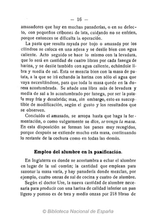 - 16 -
amasadores que hay en muchas panaderías, o en su defec-
to, con pequeños cribone:; de lata, cuid.ando no se enfríen,
porque entonces se dificulta la operación.
La pasta que resulta rayada por bajo o amasadl;l por los
cilindros se coloca en una a(tesa y se deslíe bien con agua
caliente. Acto seguido se hace lo mismo con la levadura,
que 10 será en cantidad de cuatro libras por cada fanega de
harina, y se deslle también con agua caliente, echándole li-
bra y media de sal. Esta se mezcla bien con la masa de pa-
tata, a la que se irá echando la harina con sólo el agua que
vaya necesitándose, para que toda la masa quede en la du-
reza acostumbrada. Se añade una libra más de levadura y
media de sal a 10 acostumbrado por fanega, por ser la pata-
ta muy fría y desabrida; mas, sin embargo, esto es suscep·
tibie de modificación, según el gusto y los resultados que
se observen.
Concluído el amasado, se arropa hasta que haga la fer-
mentación, o como vulgarmente se dice, se venga la masa.
En esta disposición se forman los panes muy recogidos,
porque después se extiende mucho esta masa, continuando
lo restante de la cochura como en todas las demás.
Empleo del alumbre en la paRificación.
En Inglaterra es donde se acostumbra a echar el alumbre
en lugar de la sal común; la cantidad que emplean para
sazonar la masa varía, y hay panad@ría donde mezclan, por
ejemplo, cuatro onzas de sal de cocina y cuatro de alumbre.
Según el doctor Ure, la nueva cantidad de alumbre nece-
saria para producir con una harina de calidad inferior un pan
ligero y poroso es de tres y media onzas por 218 libras de
 