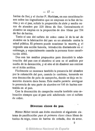 - 17-
harina de flor; y el doctor P. -Marklam, en sus consideracio-
nes sobre los ingredielües que se emplean en la flor de ha-
rina y en el pan, señala la proporción de siete y media on-':
zas de alumbre por 218 libras de flor. Generalmente el
alumbre se emplea en la proporción de dos libras por ~54
de flor de harina. .
Tanto el uso del sulfato de cobre como el de la sal de
alumbre en la fabricación del pan es un atentado contra la
salud pública. El primero puede ocasionar la· muerte, y. el
segundo una acción funesta, introducida diariamente en el
estómago, y especialmente cuando la persona tiene consti-
tución débil.
Dos son los medios propuestos para descubrir la adul-
teración del pan con el alumbre: el uno es el análisis por
medio de la descocción, y el otro el de disolver sus cenizas
en el ácido azótico.
Fácilmente se reconoce también la presencia del alumbre
por la coloración del pan, cuando lo contiene, tomando en
una descocción de palo de campeche, donde se deja en in-
mersión durante doce horas. Este medio permite averiguar
la presencia de una parte de alumbre en ~!06 de harina con-
teriida en el pan.
Con la descocción de campeche resulta también una co-
loración siempre que el pan está adulterado con el sulfato
de cobre.
Diversas clases de pan.
Mister MilIet inició con éxito excelente el siguiente sis-
tema de panificación: pan de primera clase: cinco libras de
harina de trigo, cinco de harina de cebada, dos de arroz.
2
 