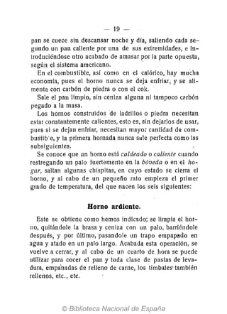 - 19 -
pan se cuece sin descansar noche y día, saliendo cada se-
gundo un pan caliente por una de sus extremidades, e in-
troduciéndose otro acabado de amasar por la parte opuesta,
según el sistema americano.
En el combustible, así como en el calórico, hay mucha
economía, pues el horno nunca se deJa enfriar; y se ali-
menta con carbón de piedra o con el cok.
Sale el pan limpio, sin ceniza alguna ni tampoco clHbón
pegado a la masa.
Los hornos construidos de ladrillos o piedra necesitan
estar constantemente calientes, esto es, sin dejarlos de usar,
pues si se dejan enfriar, necesitan mayor cantidad d(S com-
bustib'e, y la primera hornada nunca sale perfecta como las
subsiguientes.
Se conoce que un horno está caldeado o caliente cuando
restregando un palo fuertemente en la bóveda o en el ho-
gar, saltan algunas chispitas, en cuyo estado se cierra el
horno; y al cabo de un pequefío rato empieza el primer
grado de temperatura, del que nacen los seis siguientes:
Horno ardiente.
Este se obtiene como hemos indicado; se limpia el hor-
no, quitándole la brasa y ceniza con un palo, barriéndole
después, y por último, pasandole un trapo empapado en
agua y atado en un palo largo. Acabada esta operación, se
vuelve a cerrar, y al cabo de un cuarto de hora se puede
utilizar para cocer el pan y toda clase de pastas de leva-
dura, empa'nadas de relleno de carne, los timbales' también
rellenos, etc., etc.
 
