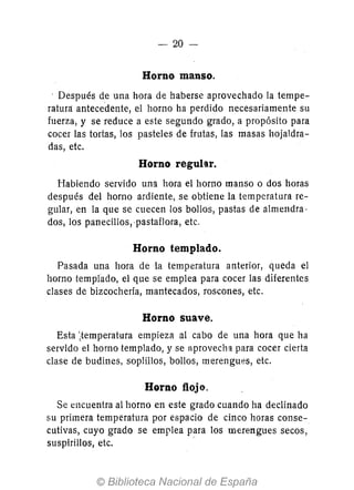 - 20-
Horno manso.
Después de una hora de haberse aprovechado la tempe-
ratura: antecedente, el horno ha perdido necesariamente su
fuerza, y se reduce a este segundo grado, a propósito para
cocer las tortas, los pasteles de frutas, las masas hojaldra-
das, etc.
Horno regular.
Habiendo servido una hora el horno manso o dos horas
después del horno ardiente, se obtiene la tem peratura re-
gular, en la que se cuecen los bollos, pastas de almendra-
dos, los panecillos,-pastaflora, etc.
Horno templado.
Pasada una hora de la temperatura anterior, queda el
horno templado, el que se emplea para cocer las diferentes
clases de bizcochería, mantecados, roscones, etc.
Horno suave.
Esta ;temperatura empieza al cabo de una hora que ha
servido el horno templado, y se aprovecha para cocer cierta
clase de budines, soplillos, bollos, merengues, etc.
Horno flojo.
Se encuentra al horno en este grado cuando ha declinado
su primera temperatura por espacio de cinco horas conse-
cutivas, cuyo grado se emplea para los merengues secos,
suspirillos, etc. -
 