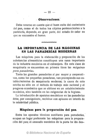 - 21 -
Observaciones:
Debe tenerse en cuenta que el buen exito del cocimiento
del pan, como el de todos los objetos pertenecientes a la
pastelería, depende, en gran parte, del estado de calor en
que se encuentre el horno.
LA iMPORTANCIA DE LAS MÁo.UINAS
EN LAS PANADERÍAS MODERNAS
Las máquinas para la elaboración y preparación de las
substancias alimenticias constituyen una rama importante
de la industria mecánica en el extranjero. En esta clase de
maquinaria se encuentran en primera línea las máquinas
para panaderías.
Tanto las grandes panaderías al por mayor y cooperati-
vas, como los pequeños panaderos, van proveyendo sus es-
tablecimientos de maquinaria moderna; la causa de esto
estriba no sólo en el método de trabajo más racional y el
progreso económico que se obtiene en un establecimiento
mecánico, sino también en las exigencias de la higiene.
La introducción de aparatos mecánicos en las panaderías
debe, por consiguiente, recibirse con aplauso en interés de
la salubridad pública.
Máquinas para la preparación del pan.
Entre los aparatos técnicos auxiliares para panaderías,·
ocupan un lugar preferente las máquinas para la prepara-
ción del pan; el amasado mecánico de la pasta h'a ido des-
 
