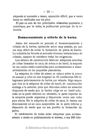 - 22-
alojando al amasado a mano, oparación difícil, que a veces
hasta se verificaba con los pies.
El pan es uno de los prinCipales alimentos populares y
constituye, por 10 tanto, la produccion principal de la in-
dustria.
Desmoronamiento y eriballo de la harina.
Antes del amasado se procede al desmoronamiento y
cribado de la harina, operación antes muy pesada, ya que
era muy difícil de evitar la formación de polvo de harina.
La industria ha llevado al mercado diversas instalaciones de
cribado, capaces de satisfacer todas las exigencias.
Los talleres de construcción fabrican máquinas sencillas
,de cribar llamadas de saco, de artesa o de barril, la mayoría
de las cuales están construidas para accionamiento a mano
utilizándolas en las pequeñas panaderías.
La máquina de cribar de artesa se coloca sobre la artesa
de amasar y criba en una longitud de 40 centímetros 500 ld-
logramos próximamente de harina por minuto. Algo mayor
que ésta es la máquina de cribar de barril, de construcción
análoga a la anterior, pero que descansa sobre un armazón
dispuesto de modo que la harina caiga en un barril colo--
cado en la parte inferior; no obstante, la parte superior de
la máquina puede separarse y disponerse como una criba
para artesa. Eri la máquina de cribar de saco, la harina cae
directamente en un saco suspendido en la parte inferior y
dispuesto de modo que no sea posible la formación de
polvo.
El rendimiento de todas estas máquinas para acciona-
miento a mano es próximamente el mismo, o sea 500 kilo-
 