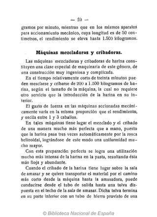 -- 23
gramos por minuto, mientras que en los mismos aparatos
para accionamknto mecánico, cuya longitud es de 50 cen-
tímetros, el rendimiento se eleva hasta 1.500 kilogramos.
Máquinas mezcladoras y cribadoras.
Las máquinas mezcladoras y cribadoras de harina cons-
tituyen una clase especial de maquinaria de este género, de
una construcción muy ingeniosa y complicada.
En el tiempo relativamente corto de treinta minutos pue-
den mezclarse y cribarse de 200 a 1.500 kilogramos de ha-
rina, según el tamatio de la máquina, la cual no requiere
otro servicio que la introducción de la harina en su in-
terior.
El gasto de fuerza en -las máquinas accionadas mecáni-
camente varia en la misma proporción que el rendimiento,
y oscila entre 1 y 3 caballos.
En taJes máquinas tiene lugar el mezclado y el cribado
de una manera mucho más perfecta que a mano, puesto
que la harina pasa tres veces automáticamente por la rosca
helizoidal, lográndose de este modo una uniformidad mu-
cho mayor.
Con esta preparación perfecta se logra una utilización
mucho m-ás intensa de la harina en la pasta, resultando ésta
más floja y abundante.
Cuando el cribado de la harina tiene lugar sobre la sala
de amasar y se quiere transportar el material por el camino
más corto desde la máquina hasta la amasadora, puede
conducirse desde el tubo de salida hasta una tolva dis-
puesta en el techo de la sala de amasar. Dicha tolva termina
en su parte inferior con un tubo de hierro provisto de una
 