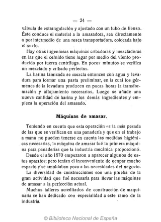 - 24-
válvula de extrangulación y ajustado con un tubo de lienzo.
Éste conduce el material a la amasadora, sea directamente
o por intermedio de una rosca transportadora, colocada bajo
el sudo.
Hay otras ingeniosas máquinas cribadoras y mezcladoras
en las que el cernido tiene lugar por medio del viento pro-
ducido por fuerza centrífuga. En pocos minutos se verifica
un mezclado y cribado pe'rfectos.
La h8rina tamizada se mezcla entonces con agua y leva-
dura para formar una pasta preliminar, en la cual los gér-
menes de la levadura producen en pocas horas la transfor-
mación y aflojamiento necesarios. Luego se añade una
nueva cantidad de harina y los demás ingredientes y em-
pieza la operación del amasado.
Máquinas de amasar.
Teniendo en cuenta que esta operación es la más pesada
de las que se verifican en una panadería y que en el trabajo
a mano no pueden tenerse en cuenta las medidas higiéni-
,cas necesarias, la máquina de amasar fué la primera máqui-
na para panaderías que la industria mecánica proporcionó.
Desde el año 1870 empezaron a aparecer algunos de es-:-
tos apalatos; pero tenían el inconveniente de ocnpar mucho
espacio ise amoldaban poco a las necesidades del negocio.
La diversidad de construcciones son una prueba de la
gran actividad que fué necesaria para llevar las máquinas
de amasar a la perfección actual.
Muchos talleres acreditados de construcción de maqui·
naria se han dedicado con especialidad a este ramo de la
industria.
 
