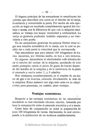 - 25 --
El órgano principal de las amasadoras lo constituyen las
paletas, que describen una curva en el interior de la vasija,
levantando y removiendo la pasta. Por medio de esta ope-
ración se logra un resultado completamente igualal del tra-
bajo a mano, con la diferencia de que con la máquina ama-
sadora se trabaja con mayor intensidad y uniformidad. La
vasija es giratoria, pudiendo también separarse y ser tras-
ladada a otro punto.
En las amasadoras giratorias de palanca Herbst tiene lu-
gar una rot~ción automática de la vasija, con lo cual es po-
sible dar a cada pasta la velocidad que le corresponda.
Hay amasadoras que para amasar 180 kilogramos de ha,
rina necesitan, por término medio, de tres a seis minutos.
En algunas amasadoras el electromotor está introducido
en el interior del cuerpo de la máquina, quedando de este
modo protegido contra el polvo. El gasto de fuerza depen-
de del tamaño de la máquina y de la resistencia de la pasta
al amasado y oscila entre al!¡ y 3 caballos.
Más ventajoso, económicamente., es el empleo de un mo·
tor de gas o de bencina, colocado directamente al lado de
la máquina. Estos motores son algo más caros en su adqui-
sición; pero presentan, en cambio, otras ventajas.
Ventajas económicas.
Respecto a las ventajas económicas de las amasadoras
mecánicas se han efectuado cálculos exactos, tomando por
base la comparación entre el amasado mecánico y el a mano.
Como base de comparación se tomó la preparación de
unos 100 kilogramos de harina diariamente, lo cual corres-
ponde a la producción de un mediano establecimiento.
 