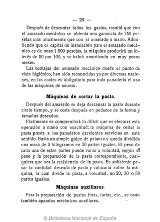 -c- 26 -
Después de descontar todos los gastos, resultó que con
el amasado mecánico se obtenía una ganancia de 750 pe-
setas más anualmente que con el amasado a mano. Admi-
ti~ndo que el capital de instalación para el amasado mecá-
nico es de unas 1.500 pesetas, la máquina producirá un in-
terés de 50 por 100, y se habrá amortizado en muy pocos
meses.
Las ventajas del amasado mecánico desde el punto de
vista higiénico, han sido reconocidas ya por diversas nacio-
nes, en las cuales es obligatorio para toda panadería el uso
de las máquinas de amasar.
Máquinas de cortar la pasta.
Después del a.masado se deja descansar la pasta durante
cierto tiempo, y se corta después en pedazos de la forma y
tamaños deseados.
Fácilmente se comprenderá lo difícil que es efectuar esta
operación a mano con exactitud: la máquina de cortar la
pasta presta a los panaderos excelentes servicios en este
sentido. Basta un simple golpe de palanca y queda dividida
una masa de 3 kilogramos en 30 partes iguales. El peso de
cada una de estas partes puede variar a voluntad, según e~
peso y la preparación de la pasta correspondiente, cual-
quiera que sea la re5istencia de la pasta. Es suficiente pe-
sar la cantidad deseada de pasta y colocarla sobre la má-
quina, la cual divide la pasta, a voluntad, en 20, 30 050
partes iguales.
Máquinas auxiliares.
Para la preparación de pastas finas, tortas, etc., se usan
también aparatos mecánicos auxiliares.
 