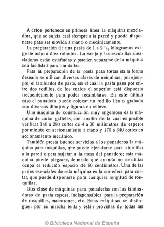 A éstos pertenece en primera Ifnea la máquina mezcla-
dora, que se sujeta casi siempre a la pared y puede dispo-
nerse para ser movida a mano o mecánicamente.
La preparación de una pasta de 1 a 2 lh kilogramos exi-
ge de ocho a diez minutos. La vasija y las escobillas mez-
cladoras están estañadas y pueden separarse de la máquina
con facilidad para limpiarlas.
Para la preparación de la pasta para tortas en la forma,
deseada se utilizan diversas clases de máquinas, por ejem-
plo, e'l laminador de pasta, en el cual la pasta pasa por en-
tre dos rodillos, de los cuales el superior está dispuesto
frecuentemente para poder recambiarse. En este último
caso el panadero puede colocar un rodillo liso o grabado
con diversos dibujos y figuras en relieve.
Una máquina de construcción muy ingeniosa es la má-
quina de cortar gal!etas, con auxilio de la cual es posible
verificar 140 a 280 cortes de 4 a 30 milímetros de espesor
por minuto en accionamiento a mano y 170 a q40 cortes en
accionamiento mecánico.
También presta buenos servicios a los par¡aderos la má-
quina para rosquillas, que puede ejecutarse para atornillar
a la pared o para sujetar a la mesa del panadero; esta má-
quina puede plegarse, de modo que cuando no se utiliza
ocupa el reducido espacio de 60 centímetros. Una de las
partes esenciales de esta máquina es la corredera para cor-
tar, que puede disponerse para cualquier longitud de ros-
quillas.
Otra clase de máqLlinas para panaderías son las lamina-
doras de pasta espesa, indispensables para la preparación
de rosquillas, macarrones, etc. Estas máquinas se distin-
guen por su marcha lenta y están provistas de todas las
 