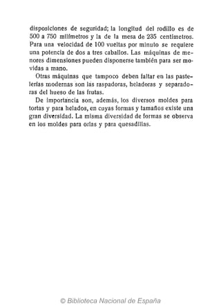 disposiciones de seguridad; la longitud del rodillo es de
500 a 750 milímetros y la de la mesa de 235 centímetros.
Para una velocidad de 100 vueltas por minuto se requiere
una potencia de dos a tres caballos. Las máquinas de me-
nores dimensiones pueden disponerse también para ser mo-
vidas a mano.
Otras máquinas que tampoco deben faltar en las paste-
lerías modernas son las raspadoras, heladoras y separado-
ras del hueso de las frutas.
De importancia son, además, los diversos moldes para
tortas y para helados, en cuyas formas y tamaños existe una
gran diversidad. La misma diversidad de formas se observa
en los moldes para orlas y para quesadillas.
 