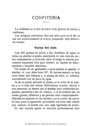 CONFITERIA
La confitería es el 'arte de hacer todo género de dulces y
confituras.
Los antiguos confitaban sólo con miel; pero en .el día se
usa casi exclusivamente el azúcar, preparado bajo diferen-
tes. formas.
Tocino del cielo.
Con 250 gramos de azúcar y dos decilitros de agua, se
forma un almíbar o jarabe, mezc!ando en una cacerola am-
bos componentes y haciendo cocer al fuego la mezcla, pro-
curando espumarla bien para obtener un líquido de trans-
parencia y limpidez absolutas.
Por medio de un graduador o pesa-jarabes se gradúa el
almíbar, el cual debe tener 22°. Si tuviera menos, se deja
cocer hasta que reduzca; y, si pasase de ellos, se aclarará,
mezclándole con un poco de agua.
Ya en su punto deseado el jarabe, se le retira de la lum-.
bre y se le deja casi enfriar. Refiriéndose nuestro cálculo a
seis personas, se llenan con el almíbar doce moldecitos pe-
quefíos, parecidos a los de «flanes», o si se prefiere así, un
molde grande, cilíndrico y de paredes lisas completamente.
Déjesele un instante en los moldes y se le vuelve de nuevo
al cazo, pues la operación precedente no tiene más objeto
qUe «tapizar» el molde con una capa ligerísima de jarabe.
En una cazuela aparte se mezclan perfectamenet diez
 